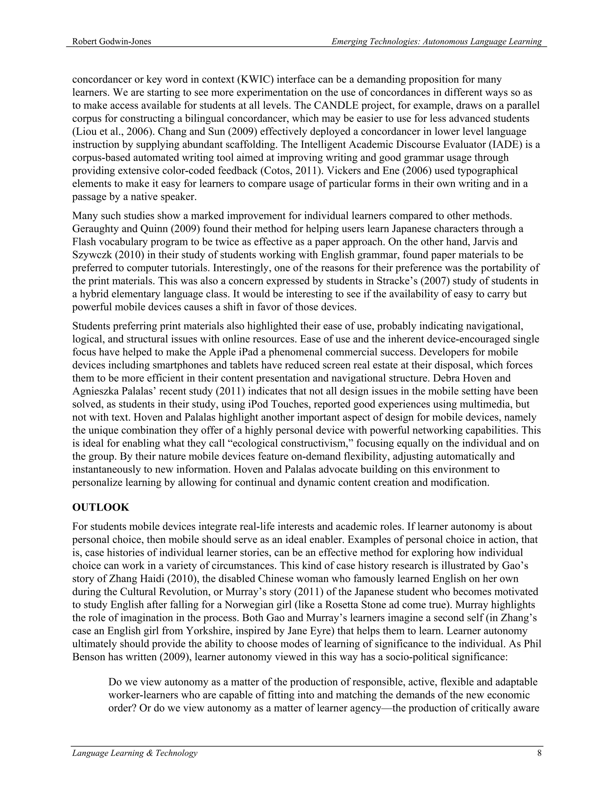 Robert Godwin-Jones                                          Emerging Technologies: Autonomous Language Learning



concordancer or key word in context (KWIC) interface can be a demanding proposition for many
learners. We are starting to see more experimentation on the use of concordances in different ways so as
to make access available for students at all levels. The CANDLE project, for example, draws on a parallel
corpus for constructing a bilingual concordancer, which may be easier to use for less advanced students
(Liou et al., 2006). Chang and Sun (2009) effectively deployed a concordancer in lower level language
instruction by supplying abundant scaffolding. The Intelligent Academic Discourse Evaluator (IADE) is a
corpus-based automated writing tool aimed at improving writing and good grammar usage through
providing extensive color-coded feedback (Cotos, 2011). Vickers and Ene (2006) used typographical
elements to make it easy for learners to compare usage of particular forms in their own writing and in a
passage by a native speaker.
Many such studies show a marked improvement for individual learners compared to other methods.
Geraughty and Quinn (2009) found their method for helping users learn Japanese characters through a
Flash vocabulary program to be twice as effective as a paper approach. On the other hand, Jarvis and
Szywczk (2010) in their study of students working with English grammar, found paper materials to be
preferred to computer tutorials. Interestingly, one of the reasons for their preference was the portability of
the print materials. This was also a concern expressed by students in Stracke’s (2007) study of students in
a hybrid elementary language class. It would be interesting to see if the availability of easy to carry but
powerful mobile devices causes a shift in favor of those devices.
Students preferring print materials also highlighted their ease of use, probably indicating navigational,
logical, and structural issues with online resources. Ease of use and the inherent device-encouraged single
focus have helped to make the Apple iPad a phenomenal commercial success. Developers for mobile
devices including smartphones and tablets have reduced screen real estate at their disposal, which forces
them to be more efficient in their content presentation and navigational structure. Debra Hoven and
Agnieszka Palalas’ recent study (2011) indicates that not all design issues in the mobile setting have been
solved, as students in their study, using iPod Touches, reported good experiences using multimedia, but
not with text. Hoven and Palalas highlight another important aspect of design for mobile devices, namely
the unique combination they offer of a highly personal device with powerful networking capabilities. This
is ideal for enabling what they call “ecological constructivism,” focusing equally on the individual and on
the group. By their nature mobile devices feature on-demand flexibility, adjusting automatically and
instantaneously to new information. Hoven and Palalas advocate building on this environment to
personalize learning by allowing for continual and dynamic content creation and modification.

OUTLOOK
For students mobile devices integrate real-life interests and academic roles. If learner autonomy is about
personal choice, then mobile should serve as an ideal enabler. Examples of personal choice in action, that
is, case histories of individual learner stories, can be an effective method for exploring how individual
choice can work in a variety of circumstances. This kind of case history research is illustrated by Gao’s
story of Zhang Haidi (2010), the disabled Chinese woman who famously learned English on her own
during the Cultural Revolution, or Murray’s story (2011) of the Japanese student who becomes motivated
to study English after falling for a Norwegian girl (like a Rosetta Stone ad come true). Murray highlights
the role of imagination in the process. Both Gao and Murray’s learners imagine a second self (in Zhang’s
case an English girl from Yorkshire, inspired by Jane Eyre) that helps them to learn. Learner autonomy
ultimately should provide the ability to choose modes of learning of significance to the individual. As Phil
Benson has written (2009), learner autonomy viewed in this way has a socio-political significance:

        Do we view autonomy as a matter of the production of responsible, active, flexible and adaptable
        worker-learners who are capable of fitting into and matching the demands of the new economic
        order? Or do we view autonomy as a matter of learner agency—the production of critically aware



Language Learning & Technology                                                                                8
 