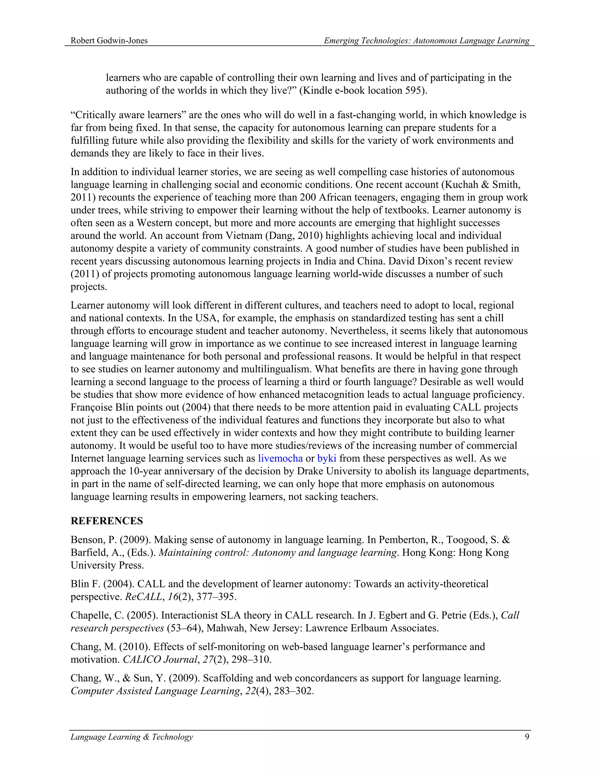 Robert Godwin-Jones                                        Emerging Technologies: Autonomous Language Learning



        learners who are capable of controlling their own learning and lives and of participating in the
        authoring of the worlds in which they live?” (Kindle e-book location 595).

“Critically aware learners” are the ones who will do well in a fast-changing world, in which knowledge is
far from being fixed. In that sense, the capacity for autonomous learning can prepare students for a
fulfilling future while also providing the flexibility and skills for the variety of work environments and
demands they are likely to face in their lives.
In addition to individual learner stories, we are seeing as well compelling case histories of autonomous
language learning in challenging social and economic conditions. One recent account (Kuchah & Smith,
2011) recounts the experience of teaching more than 200 African teenagers, engaging them in group work
under trees, while striving to empower their learning without the help of textbooks. Learner autonomy is
often seen as a Western concept, but more and more accounts are emerging that highlight successes
around the world. An account from Vietnam (Dang, 2010) highlights achieving local and individual
autonomy despite a variety of community constraints. A good number of studies have been published in
recent years discussing autonomous learning projects in India and China. David Dixon’s recent review
(2011) of projects promoting autonomous language learning world-wide discusses a number of such
projects.
Learner autonomy will look different in different cultures, and teachers need to adopt to local, regional
and national contexts. In the USA, for example, the emphasis on standardized testing has sent a chill
through efforts to encourage student and teacher autonomy. Nevertheless, it seems likely that autonomous
language learning will grow in importance as we continue to see increased interest in language learning
and language maintenance for both personal and professional reasons. It would be helpful in that respect
to see studies on learner autonomy and multilingualism. What benefits are there in having gone through
learning a second language to the process of learning a third or fourth language? Desirable as well would
be studies that show more evidence of how enhanced metacognition leads to actual language proficiency.
Françoise Blin points out (2004) that there needs to be more attention paid in evaluating CALL projects
not just to the effectiveness of the individual features and functions they incorporate but also to what
extent they can be used effectively in wider contexts and how they might contribute to building learner
autonomy. It would be useful too to have more studies/reviews of the increasing number of commercial
Internet language learning services such as livemocha or byki from these perspectives as well. As we
approach the 10-year anniversary of the decision by Drake University to abolish its language departments,
in part in the name of self-directed learning, we can only hope that more emphasis on autonomous
language learning results in empowering learners, not sacking teachers.

REFERENCES
Benson, P. (2009). Making sense of autonomy in language learning. In Pemberton, R., Toogood, S. &
Barfield, A., (Eds.). Maintaining control: Autonomy and language learning. Hong Kong: Hong Kong
University Press.
Blin F. (2004). CALL and the development of learner autonomy: Towards an activity-theoretical
perspective. ReCALL, 16(2), 377–395.
Chapelle, C. (2005). Interactionist SLA theory in CALL research. In J. Egbert and G. Petrie (Eds.), Call
research perspectives (53–64), Mahwah, New Jersey: Lawrence Erlbaum Associates.
Chang, M. (2010). Effects of self-monitoring on web-based language learner’s performance and
motivation. CALICO Journal, 27(2), 298–310.
Chang, W., & Sun, Y. (2009). Scaffolding and web concordancers as support for language learning.
Computer Assisted Language Learning, 22(4), 283–302.



Language Learning & Technology                                                                              9
 
