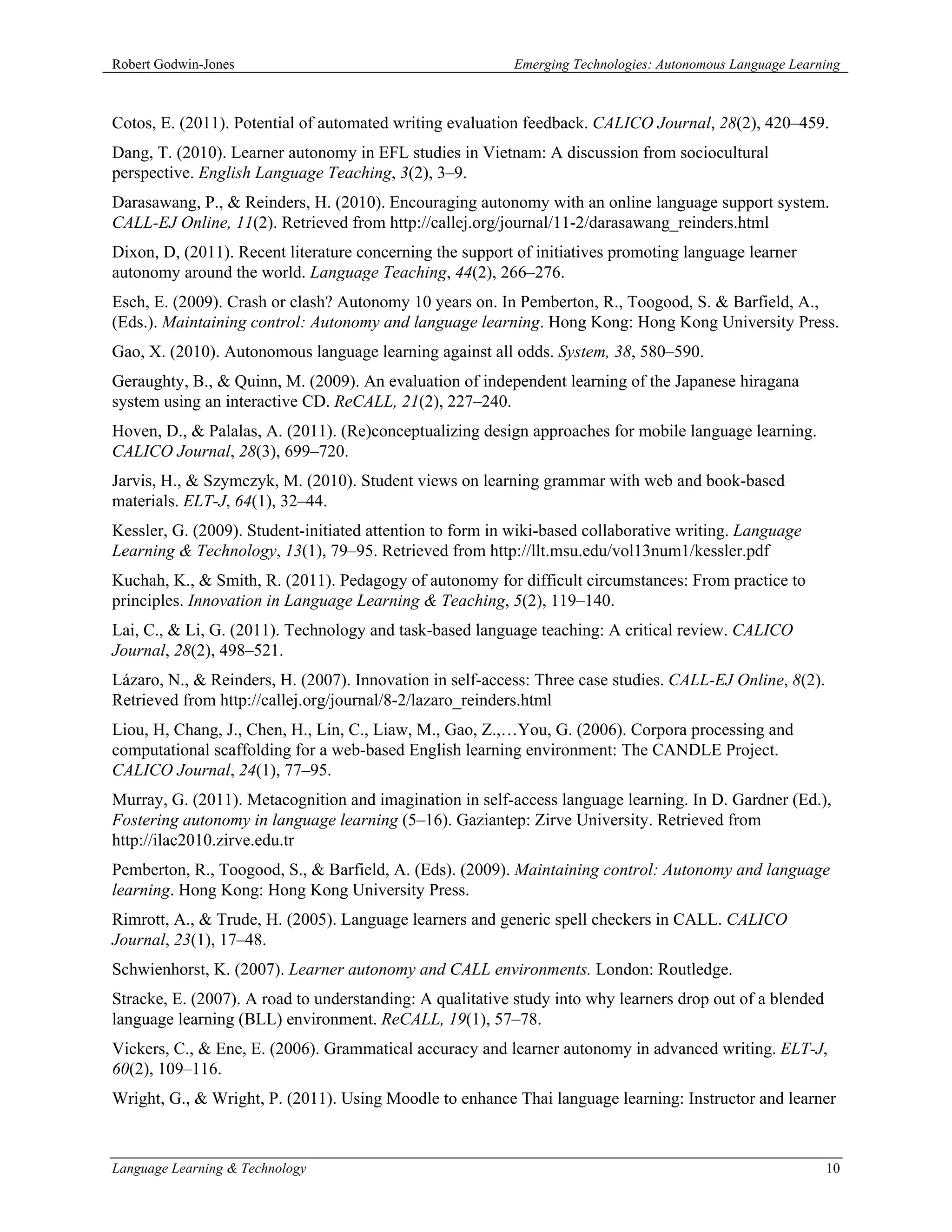 Robert Godwin-Jones                                       Emerging Technologies: Autonomous Language Learning



Cotos, E. (2011). Potential of automated writing evaluation feedback. CALICO Journal, 28(2), 420–459.
Dang, T. (2010). Learner autonomy in EFL studies in Vietnam: A discussion from sociocultural
perspective. English Language Teaching, 3(2), 3–9.
Darasawang, P., & Reinders, H. (2010). Encouraging autonomy with an online language support system.
CALL-EJ Online, 11(2). Retrieved from http://callej.org/journal/11-2/darasawang_reinders.html
Dixon, D, (2011). Recent literature concerning the support of initiatives promoting language learner
autonomy around the world. Language Teaching, 44(2), 266–276.
Esch, E. (2009). Crash or clash? Autonomy 10 years on. In Pemberton, R., Toogood, S. & Barfield, A.,
(Eds.). Maintaining control: Autonomy and language learning. Hong Kong: Hong Kong University Press.
Gao, X. (2010). Autonomous language learning against all odds. System, 38, 580–590.
Geraughty, B., & Quinn, M. (2009). An evaluation of independent learning of the Japanese hiragana
system using an interactive CD. ReCALL, 21(2), 227–240.
Hoven, D., & Palalas, A. (2011). (Re)conceptualizing design approaches for mobile language learning.
CALICO Journal, 28(3), 699–720.
Jarvis, H., & Szymczyk, M. (2010). Student views on learning grammar with web and book-based
materials. ELT-J, 64(1), 32–44.
Kessler, G. (2009). Student-initiated attention to form in wiki-based collaborative writing. Language
Learning & Technology, 13(1), 79–95. Retrieved from http://llt.msu.edu/vol13num1/kessler.pdf
Kuchah, K., & Smith, R. (2011). Pedagogy of autonomy for difficult circumstances: From practice to
principles. Innovation in Language Learning & Teaching, 5(2), 119–140.
Lai, C., & Li, G. (2011). Technology and task-based language teaching: A critical review. CALICO
Journal, 28(2), 498–521.
Lázaro, N., & Reinders, H. (2007). Innovation in self-access: Three case studies. CALL-EJ Online, 8(2).
Retrieved from http://callej.org/journal/8-2/lazaro_reinders.html
Liou, H, Chang, J., Chen, H., Lin, C., Liaw, M., Gao, Z.,…You, G. (2006). Corpora processing and
computational scaffolding for a web-based English learning environment: The CANDLE Project.
CALICO Journal, 24(1), 77–95.
Murray, G. (2011). Metacognition and imagination in self-access language learning. In D. Gardner (Ed.),
Fostering autonomy in language learning (5–16). Gaziantep: Zirve University. Retrieved from
http://ilac2010.zirve.edu.tr
Pemberton, R., Toogood, S., & Barfield, A. (Eds). (2009). Maintaining control: Autonomy and language
learning. Hong Kong: Hong Kong University Press.
Rimrott, A., & Trude, H. (2005). Language learners and generic spell checkers in CALL. CALICO
Journal, 23(1), 17–48.
Schwienhorst, K. (2007). Learner autonomy and CALL environments. London: Routledge.
Stracke, E. (2007). A road to understanding: A qualitative study into why learners drop out of a blended
language learning (BLL) environment. ReCALL, 19(1), 57–78.
Vickers, C., & Ene, E. (2006). Grammatical accuracy and learner autonomy in advanced writing. ELT-J,
60(2), 109–116.
Wright, G., & Wright, P. (2011). Using Moodle to enhance Thai language learning: Instructor and learner



Language Learning & Technology                                                                             10
 