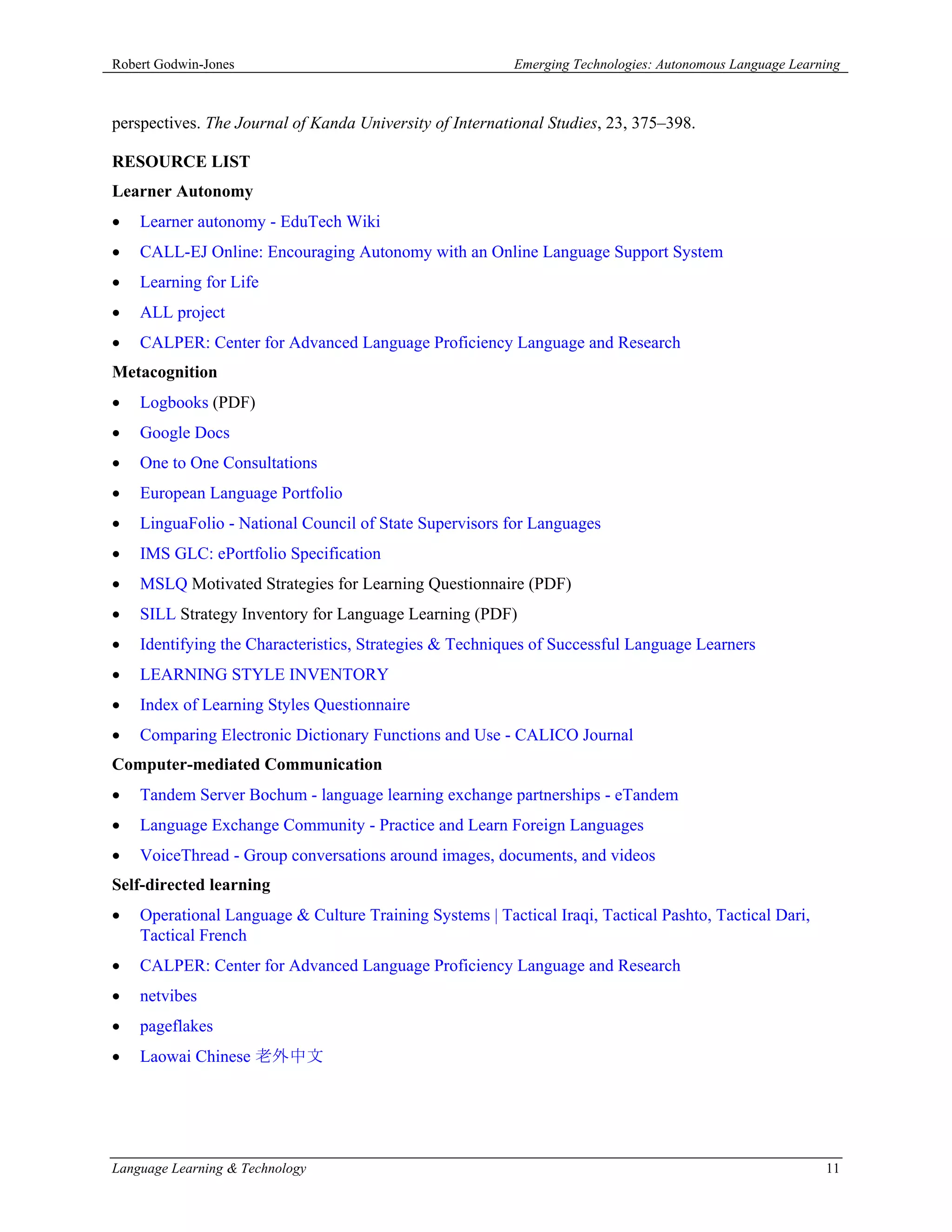 Robert Godwin-Jones                                       Emerging Technologies: Autonomous Language Learning



perspectives. The Journal of Kanda University of International Studies, 23, 375–398.

RESOURCE LIST
Learner Autonomy
   Learner autonomy - EduTech Wiki
   CALL-EJ Online: Encouraging Autonomy with an Online Language Support System
   Learning for Life
   ALL project
   CALPER: Center for Advanced Language Proficiency Language and Research
Metacognition
   Logbooks (PDF)
   Google Docs
   One to One Consultations
   European Language Portfolio
   LinguaFolio - National Council of State Supervisors for Languages
   IMS GLC: ePortfolio Specification
   MSLQ Motivated Strategies for Learning Questionnaire (PDF)
   SILL Strategy Inventory for Language Learning (PDF)
   Identifying the Characteristics, Strategies & Techniques of Successful Language Learners
   LEARNING STYLE INVENTORY
   Index of Learning Styles Questionnaire
   Comparing Electronic Dictionary Functions and Use - CALICO Journal
Computer-mediated Communication
   Tandem Server Bochum - language learning exchange partnerships - eTandem
   Language Exchange Community - Practice and Learn Foreign Languages
   VoiceThread - Group conversations around images, documents, and videos
Self-directed learning
   Operational Language & Culture Training Systems | Tactical Iraqi, Tactical Pashto, Tactical Dari,
    Tactical French
   CALPER: Center for Advanced Language Proficiency Language and Research
   netvibes
   pageflakes
   Laowai Chinese 老外中文




Language Learning & Technology                                                                            11
 
