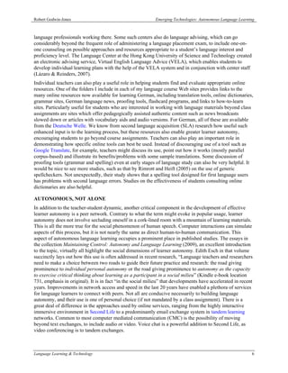 Robert Godwin-Jones                                         Emerging Technologies: Autonomous Language Learning



language professionals working there. Some such centers also do language advising, which can go
considerably beyond the frequent role of administering a language placement exam, to include one-on-
one counseling on possible approaches and resources appropriate to a student’s language interest and
proficiency level. The Language Center at the Hong Kong University of Science and Technology created
an electronic advising service, Virtual English Language Advice (VELA), which enables students to
develop individual learning plans with the help of the VELA system and in conjunction with center staff
(Lázaro & Reinders, 2007).
Individual teachers can also play a useful role in helping students find and evaluate appropriate online
resources. One of the folders I include in each of my language course Web sites provides links to the
many online resources now available for learning German, including translation tools, online dictionaries,
grammar sites, German language news, proofing tools, flashcard programs, and links to how-to-learn
sites. Particularly useful for students who are interested in working with language materials beyond class
assignments are sites which offer pedagogically assisted authentic content such as news broadcasts
slowed down or articles with vocabulary aids and audio versions. For German, all of these are available
from the Deutsche Welle. We know from second language acquisition (SLA) research how useful such
enhanced input is to the learning process, but these resources also enable greater learner autonomy,
encouraging students to go beyond course assignments. Teachers can also play an important role in
demonstrating how specific online tools can best be used. Instead of discouraging use of a tool such as
Google Translate, for example, teachers might discuss its use, point out how it works (mostly parallel
corpus-based) and illustrate its benefits/problems with some sample translations. Some discussion of
proofing tools (grammar and spelling) even at early stages of language study can also be very helpful. It
would be nice to see more studies, such as that by Rimrott and Heift (2005) on the use of generic
spellcheckers. Not unexpectedly, their study shows that a spelling tool designed for first language users
has problems with second language errors. Studies on the effectiveness of students consulting online
dictionaries are also helpful.

AUTONOMOUS, NOT ALONE
In addition to the teacher-student dynamic, another critical component in the development of effective
learner autonomy is a peer network. Contrary to what the term might evoke in popular usage, learner
autonomy does not involve secluding oneself in a cork-lined room with a mountain of learning materials.
This is all the more true for the social phenomenon of human speech. Computer interactions can simulate
aspects of this process, but it is not nearly the same as direct human-to-human communication. This
aspect of autonomous language learning occupies a prominent place in published studies. The essays in
the collection Maintaining Control: Autonomy and Language Learning (2009), an excellent introduction
to the topic, virtually all highlight the social dimensions of learner autonomy. Edith Esch in that volume
succinctly lays out how this use is often addressed in recent research, “Language teachers and researchers
need to make a choice between two roads to guide their future practice and research: the road giving
prominence to individual personal autonomy or the road giving prominence to autonomy as the capacity
to exercise critical thinking about learning as a participant in a social milieu” (Kindle e-book location
731, emphasis in original). It is in fact “in the social milieu” that developments have accelerated in recent
years. Improvements in network access and speed in the last 20 years have enabled a plethora of services
for language learners to connect with peers. Not all are conducive necessarily to building language
autonomy, and their use is one of personal choice (if not mandated by a class assignment). There is a
great deal of difference in the approaches used by online services, ranging from the highly interactive
immersive environment in Second Life to a predominantly email exchange system in tandem learning
networks. Common to most computer mediated communication (CMC) is the possibility of moving
beyond text exchanges, to include audio or video. Voice chat is a powerful addition to Second Life, as
video conferencing is to tandem exchanges.



Language Learning & Technology                                                                               6
 