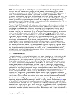 Robert Godwin-Jones                                         Emerging Technologies: Autonomous Language Learning



While teachers may provide the initial setup and basic guidance for CMC, the participants themselves
ultimately determine how useful the communication becomes for language learning. Many studies,
including a recent analysis by Lai and Li (2011), have shown that engagement in CMC helps learners to
create a positive second language persona. As the authors discuss, this development may arrive
incidentally to the pursuit of other online activities, such as multi-player gaming. Studies have shown that
the changes taking place in CMC often provide, through peers, the kind of scaffolding helpful in guiding
learners towards greater self-confidence and autonomy. We know from SLA research that enabling
language learners to teach others provides a powerful mechanism for deep language acquisition. This is a
process that peer exchanges in CMC can make possible.
Françoise Blin (2004) has pointed out, in reference to tandem learning and other online tools and services,
that “some CALL applications may...promote the development and the exercise of learner autonomy,
provided that learners are already significantly autonomous” (p. 381). Case studies in recent years of
CMC tend to emphasize the importance of providing up-front guidance both on the use of the tool or
service as well as on ways to leverage its use for the purpose of improving language skills. A crucial part
of that process is leading students to be self-reflective in their use of language in CMC. This is not an
easy thing to do, leading Schwienhorst (2007) in his recent study of MOOs (text-based online multi-user
virtual reality systems) to wonder if creators of CALL tools might consider forcing users to do planning,
reflection and self-assessment. Greg Kessler’s use of wikis in language learning (2009) also points to the
difficulties in that environment of having students writing move beyond an exclusive concern with
content editing to examine language forms, even if, as in his case, the users were aspiring language
teachers. Kessler points to an important consideration in respect to CMC and linguistic accuracy, “[i]t
may be important to provide students with varied contexts in which they can interact. They may benefit
simultaneously from autonomous contexts in which they do not feel compelled to strive for accuracy as
well as contexts that provide explicit demands for accuracy” (p. 92). Using multiple kinds of online
writing is helpful as well in having students learn about different registers, and the appropriateness of
language constructions in different contexts.

SELF-DIRECTED STUDY
From the beginning CALL programs have provided some degree of choice to the learner, but in the early
days that was generally limited to the pace of program prompts or the mode of presentation. Today’s
individualized CALL such as adaptive CALL (also called intelligent tutors) offers a wide variety of
choice and an extensive set of tools for independent learning. They also can include advanced features
such as voice recognition and multiple feedback options. Here, too, the challenge has been to convince
users to take advantage of the multiplicity of choices as well as the available help mechanisms. The
personalizing advantages are only available if the user actively selects them. As Carol Chapelle (2005)
has pointed out in reference to reading and listening comprehension aids in CALL applications, the act of
choosing to use such help leads to deeper mental processing that promotes language acquisition. Moving
students to the point where they will take advantage of feedback and comprehension aids involves
enhancing their metacognitive knowledge about language learning. If they can learn how to build on
existing knowledge, how to profit from errors, how to examine more closely the forms they are using, this
can only have a salutary effect on their language ability and on their capacity for autonomous learning.
Some individualized CALL programs have a wide sweep, aiming at virtual language and culture
immersion. This is the case for the Operational Language & Culture Training Systems (from alelo) such
as Tactical Iraqi Arabic. Less ambitious are the more common CALL projects which target individual
learner improvement in discrete areas such as grammar and vocabulary. In these programs, too, guidance
is seen as needed to help users to “notice” forms . Often such vocabulary and grammar training programs
are language corpus based. Concordancers can be especially useful for working in an area that often gets
short shrift in classroom instruction, namely collocations. Dealing directly with a corpus through use of a


Language Learning & Technology                                                                                7
 