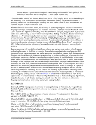 Robert Godwin-Jones                                        Emerging Technologies: Autonomous Language Learning



        learners who are capable of controlling their own learning and lives and of participating in the
        authoring of the worlds in which they live?” (Kindle e-book location 595).

“Critically aware learners” are the ones who will do well in a fast-changing world, in which knowledge is
far from being fixed. In that sense, the capacity for autonomous learning can prepare students for a
fulfilling future while also providing the flexibility and skills for the variety of work environments and
demands they are likely to face in their lives.
In addition to individual learner stories, we are seeing as well compelling case histories of autonomous
language learning in challenging social and economic conditions. One recent account (Kuchah & Smith,
2011) recounts the experience of teaching more than 200 African teenagers, engaging them in group work
under trees, while striving to empower their learning without the help of textbooks. Learner autonomy is
often seen as a Western concept, but more and more accounts are emerging that highlight successes
around the world. An account from Vietnam (Dang, 2010) highlights achieving local and individual
autonomy despite a variety of community constraints. A good number of studies have been published in
recent years discussing autonomous learning projects in India and China. David Dixon’s recent review
(2011) of projects promoting autonomous language learning world-wide discusses a number of such
projects.
Learner autonomy will look different in different cultures, and teachers need to adopt to local, regional
and national contexts. In the USA, for example, the emphasis on standardized testing has sent a chill
through efforts to encourage student and teacher autonomy. Nevertheless, it seems likely that autonomous
language learning will grow in importance as we continue to see increased interest in language learning
and language maintenance for both personal and professional reasons. It would be helpful in that respect
to see studies on learner autonomy and multilingualism. What benefits are there in having gone through
learning a second language to the process of learning a third or fourth language? Desirable as well would
be studies that show more evidence of how enhanced metacognition leads to actual language proficiency.
Françoise Blin points out (2004) that there needs to be more attention paid in evaluating CALL projects
not just to the effectiveness of the individual features and functions they incorporate but also to what
extent they can be used effectively in wider contexts and how they might contribute to building learner
autonomy. It would be useful too to have more studies/reviews of the increasing number of commercial
Internet language learning services such as livemocha or byki from these perspectives as well. As we
approach the 10-year anniversary of the decision by Drake University to abolish its language departments,
in part in the name of self-directed learning, we can only hope that more emphasis on autonomous
language learning results in empowering learners, not sacking teachers.

REFERENCES
Benson, P. (2009). Making sense of autonomy in language learning. In Pemberton, R., Toogood, S. &
Barfield, A., (Eds.). Maintaining control: Autonomy and language learning. Hong Kong: Hong Kong
University Press.
Blin F. (2004). CALL and the development of learner autonomy: Towards an activity-theoretical
perspective. ReCALL, 16(2), 377–395.
Chapelle, C. (2005). Interactionist SLA theory in CALL research. In J. Egbert and G. Petrie (Eds.), Call
research perspectives (53–64), Mahwah, New Jersey: Lawrence Erlbaum Associates.
Chang, M. (2010). Effects of self-monitoring on web-based language learner’s performance and
motivation. CALICO Journal, 27(2), 298–310.
Chang, W., & Sun, Y. (2009). Scaffolding and web concordancers as support for language learning.
Computer Assisted Language Learning, 22(4), 283–302.



Language Learning & Technology                                                                              9
 