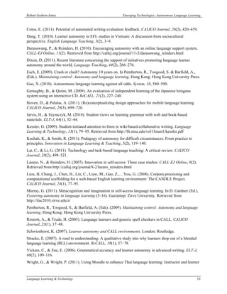 Robert Godwin-Jones                                       Emerging Technologies: Autonomous Language Learning



Cotos, E. (2011). Potential of automated writing evaluation feedback. CALICO Journal, 28(2), 420–459.
Dang, T. (2010). Learner autonomy in EFL studies in Vietnam: A discussion from sociocultural
perspective. English Language Teaching, 3(2), 3–9.
Darasawang, P., & Reinders, H. (2010). Encouraging autonomy with an online language support system.
CALL-EJ Online, 11(2). Retrieved from http://callej.org/journal/11-2/darasawang_reinders.html
Dixon, D, (2011). Recent literature concerning the support of initiatives promoting language learner
autonomy around the world. Language Teaching, 44(2), 266–276.
Esch, E. (2009). Crash or clash? Autonomy 10 years on. In Pemberton, R., Toogood, S. & Barfield, A.,
(Eds.). Maintaining control: Autonomy and language learning. Hong Kong: Hong Kong University Press.
Gao, X. (2010). Autonomous language learning against all odds. System, 38, 580–590.
Geraughty, B., & Quinn, M. (2009). An evaluation of independent learning of the Japanese hiragana
system using an interactive CD. ReCALL, 21(2), 227–240.
Hoven, D., & Palalas, A. (2011). (Re)conceptualizing design approaches for mobile language learning.
CALICO Journal, 28(3), 699–720.
Jarvis, H., & Szymczyk, M. (2010). Student views on learning grammar with web and book-based
materials. ELT-J, 64(1), 32–44.
Kessler, G. (2009). Student-initiated attention to form in wiki-based collaborative writing. Language
Learning & Technology, 13(1), 79–95. Retrieved from http://llt.msu.edu/vol13num1/kessler.pdf
Kuchah, K., & Smith, R. (2011). Pedagogy of autonomy for difficult circumstances: From practice to
principles. Innovation in Language Learning & Teaching, 5(2), 119–140.
Lai, C., & Li, G. (2011). Technology and task-based language teaching: A critical review. CALICO
Journal, 28(2), 498–521.
Lázaro, N., & Reinders, H. (2007). Innovation in self-access: Three case studies. CALL-EJ Online, 8(2).
Retrieved from http://callej.org/journal/8-2/lazaro_reinders.html
Liou, H, Chang, J., Chen, H., Lin, C., Liaw, M., Gao, Z.,…You, G. (2006). Corpora processing and
computational scaffolding for a web-based English learning environment: The CANDLE Project.
CALICO Journal, 24(1), 77–95.
Murray, G. (2011). Metacognition and imagination in self-access language learning. In D. Gardner (Ed.),
Fostering autonomy in language learning (5–16). Gaziantep: Zirve University. Retrieved from
http://ilac2010.zirve.edu.tr
Pemberton, R., Toogood, S., & Barfield, A. (Eds). (2009). Maintaining control: Autonomy and language
learning. Hong Kong: Hong Kong University Press.
Rimrott, A., & Trude, H. (2005). Language learners and generic spell checkers in CALL. CALICO
Journal, 23(1), 17–48.
Schwienhorst, K. (2007). Learner autonomy and CALL environments. London: Routledge.
Stracke, E. (2007). A road to understanding: A qualitative study into why learners drop out of a blended
language learning (BLL) environment. ReCALL, 19(1), 57–78.
Vickers, C., & Ene, E. (2006). Grammatical accuracy and learner autonomy in advanced writing. ELT-J,
60(2), 109–116.
Wright, G., & Wright, P. (2011). Using Moodle to enhance Thai language learning: Instructor and learner



Language Learning & Technology                                                                             10
 