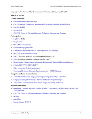 Robert Godwin-Jones                                       Emerging Technologies: Autonomous Language Learning



perspectives. The Journal of Kanda University of International Studies, 23, 375–398.

RESOURCE LIST
Learner Autonomy
   Learner autonomy - EduTech Wiki
   CALL-EJ Online: Encouraging Autonomy with an Online Language Support System
   Learning for Life
   ALL project
   CALPER: Center for Advanced Language Proficiency Language and Research
Metacognition
   Logbooks (PDF)
   Google Docs
   One to One Consultations
   European Language Portfolio
   LinguaFolio - National Council of State Supervisors for Languages
   IMS GLC: ePortfolio Specification
   MSLQ Motivated Strategies for Learning Questionnaire (PDF)
   SILL Strategy Inventory for Language Learning (PDF)
   Identifying the Characteristics, Strategies & Techniques of Successful Language Learners
   LEARNING STYLE INVENTORY
   Index of Learning Styles Questionnaire
   Comparing Electronic Dictionary Functions and Use - CALICO Journal
Computer-mediated Communication
   Tandem Server Bochum - language learning exchange partnerships - eTandem
   Language Exchange Community - Practice and Learn Foreign Languages
   VoiceThread - Group conversations around images, documents, and videos
Self-directed learning
   Operational Language & Culture Training Systems | Tactical Iraqi, Tactical Pashto, Tactical Dari,
    Tactical French
   CALPER: Center for Advanced Language Proficiency Language and Research
   netvibes
   pageflakes
   Laowai Chinese 老外中文




Language Learning & Technology                                                                            11
 