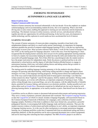 Language Learning & Technology                                                October 2011, Volume 15, Number 3
http://llt.msu.edu/issues/october2011/emerging.pdf                                                      pp. 4–11


                                     EMERGING TECHNOLOGIES
                           AUTONOMOUS LANGUAGE LEARNING
Robert Godwin-Jones
Virginia Commonwealth University
Interest in learner autonomy has increased substantially in the last decade. Given the emphasis on student-
centered pedagogy and on accommodating student diversity, this is not surprising. What is also both
driving and, to some extent, enabling this approach to learning are new directions and developments in
technology. The dramatic increase in online resources, network services, and educational software,
together provide new opportunities for self-directed learning. In the last few years, developments in
mobile technology and the explosion in social media use have accelerated the level of interest.

LEARNING TO LEARN
The concept of learner autonomy of course pre-dates computing, traceable at least back to the
enlightenment thinkers and likely to a much earlier period. Interestingly, its importance for language
educators parallels the growth of computer-aided language learning (CALL), with the two intersecting
increasingly in recent years. Most accounts reference Henri Holec’s work for the Council of Europe in the
late 1970’s as the starting point for language educators’ work in this area. From the beginning it’s been
recognized that developing learner autonomy does not just involve putting appropriate learning materials
in front of a student, but necessitates helping the student develop the skills and mindset that can lead to
successful self-guided language study. Part of that effort has a psychological side; the student needs to
have the proper motivation for independent study. Partly the process is political and has to do with
educational or school policies and the degree of individual freedom afforded learners to engage in
autonomous learning, which may well entail making choices and taking actions that go counter to
prevailing educational or cultural norms/guidelines.
The starting point for enabling language learning autonomy is for the student to develop effective
strategies for pursuing individual learning, while being willing and able to change and improve those
strategies over time, as the language learning progresses. Writing learner diaries has traditionally been
one of the ways used to help learners develop this kind of metacognitive knowledge. Leni Dam has
written extensively about “logbooks” used for this purpose, both by students and teachers. Writing works
well for this purpose, as it invites self-reflection, an important component of learning to learn. Today,
online writing through class or personal blogs, can serve this purpose, with the added benefits of sharable
diaries, potential for resource linking, and inclusion in an electronic portfolio. Another possible tool is an
online editor such as Google Docs. Documents created are by default private but can be shared as well,
allowing learning diaries, as appropriate, to be read by teachers or peers. Dam herself sees the future as e-
logs.
E-portfolios can be an effective means to document both personal achievements and learning trajectories.
They serve a variety of purposes: personal, educational and vocational. The European Language Portfolio,
as does the LinguaFolio on which it is based, includes a language biography, self-assessments based on
the Common European Framework of Reference for Languages, and a collection of learner-created
language samples. Portfolios of this kind, in addition to their more formal role, can perform a powerful
pedagogical function, in encouraging both further language study and learner autonomy. They give the
student concrete evidence of achievement and build confidence in one’s ability, an important component
in language learning success. As is the case for other mechanisms to encourage autonomous language
learning, use of language portfolios works best if separated both from an educational setting and from a
proprietary platform, so that the portfolios can be seen as personal documents (not a school assignment)
and can be used long after schooling has been completed. The IMS ePortfolio project is an effort to


Copyright © 2011, ISSN 1094-3501                                                                              4
 