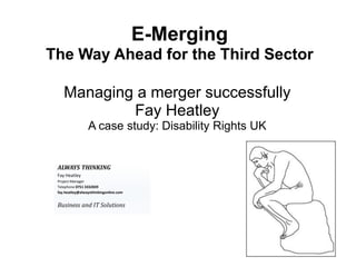 E-Merging
The Way Ahead for the Third Sector

    Managing a merger successfully
            Fay Heatley
                 A case study: Disability Rights UK


 ALWAYS THINKING
 Fay Heatley
 Project Manager
 Telephone 0751 3332839
 fay.heatley@alwaysthinkingonline.com


 Business and IT Solutions
 