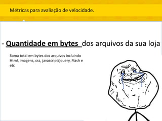 Métricas para avaliação de velocidade.




- Quantidade em bytes dos arquivos da sua loja
  Soma total em bytes dos arquivos incluindo
  Html, imagens, css, javascript/jquery, Flash e
  etc
 