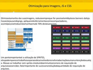 Otimização para Imagens, JS e CSS


Otimizeotamanho das suasimagens, reduzasempreque for possívelemkbytesos banners daloja.
Casoestejausandopngs, apliquenelesferramentascomocompactadores,
assimépossívelreduzirotamanhoematé 70% destesarquivos.




Um pontoimportanteé a utilização de SPRITES,
elespodemparecertrabalhososparaosdesenvolvedoresnahoradacriaçãooumanuntençãodasualoj
a. Masao se trabalhar com sprites éreduizidoemmuitoonúmero de requisição de
arquivosaoservidor, fatorimportante de sucessonareduçãodaquantidade de requisição de
arquivos.
 