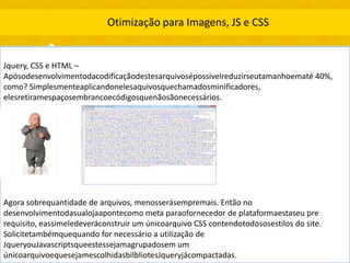 Otimização para Imagens, JS e CSS


Jquery, CSS e HTML –
Apósodesenvolvimentodacodificaçãodestesarquivosépossivelreduzirseutamanhoematé 40%,
como? Simplesmenteaplicandonelesaquivosquechamadosminificadores,
elesretiramespaçosembrancoecódigosquenãosãonecessários.




Agora sobrequantidade de arquivos, menosserásempremais. Então no
desenvolvimentodasualojaapontecomo meta paraofornecedor de plataformaestaseu pre
requisito, eassimeledeveráconstruir um únicoarquivo CSS contendotodososestilos do site.
Solicitetambémquequando for necessário a utilização de
JqueryouJavascriptsqueestessejamagrupadosem um
únicoarquivoequesejamescolhidasbilbliotesJqueryjácompactadas.
 