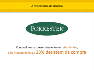 A experiência do usuário




     Compradores se tornam desatentos em sites lentos,
14% mudam de loja e 23%     desistem da compra
 