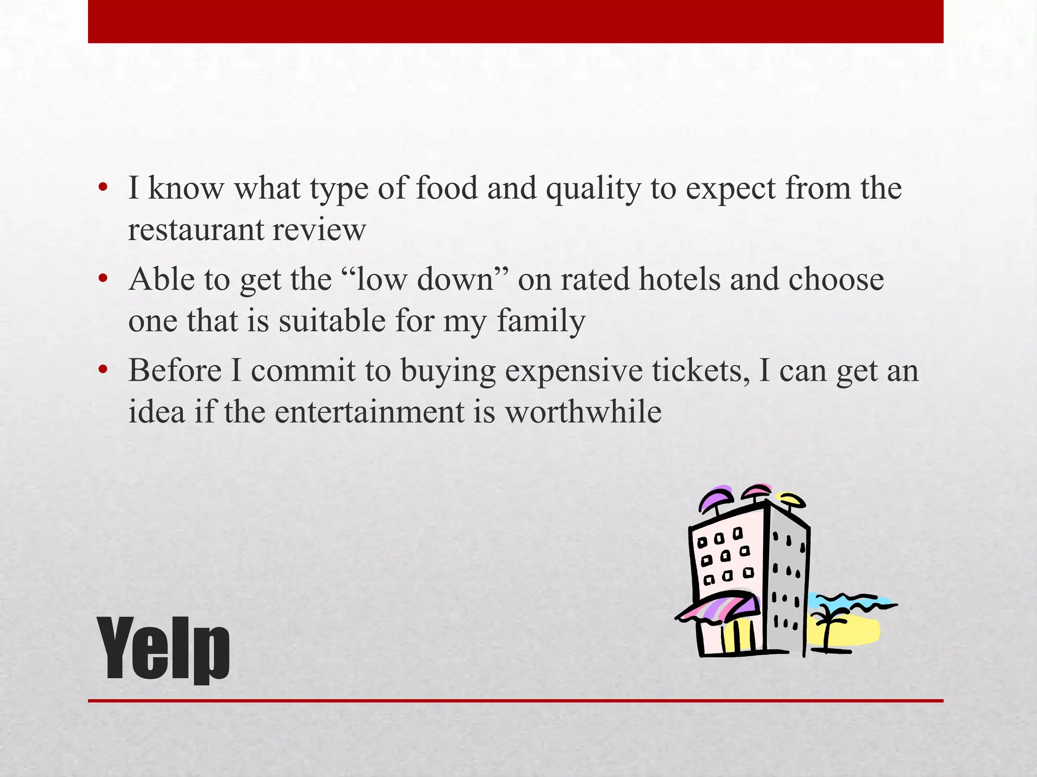 • I know what type of food and quality to expect from the
restaurant review
• Able to get the “low down” on rated hotels and choose
one that is suitable for my family
• Before I commit to buying expensive tickets, I can get an
idea if the entertainment is worthwhile

Yelp

 