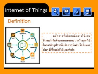 Internet of Things 
Definition 
หลักการที่อธิบายถึงการใช้งาน อินเทอร์เน็ตที่จะสามารถขยาย วงกว้างออกไป โดยอาศัยอุปกรณ์อิเล็กทรอนิกส์หรือสิ่งของ ต่างๆ ที่เชื่อมต่อกับอินเทอร์เน็ต  