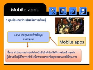 Mobile apps 
1.คุณลักษณะช่วยส่งเสริมการเรียนรู้ 
Mobile apps 
3.สนองต่อคุณภาพด้านข้อมูล สารสนเทศ 
เนื่องจากโปรแกรมประยุกต์ต่างๆในมือถือมีประสิทธิภาพค่อนข้างสูงต่อ ผู้เรียนหรือผู้ใช้ในการเข้าถึงเนื้อหาสาระของข้อมูลสารสนเทศที่มีคุณภาพ  