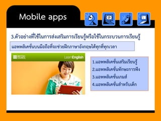 Mobile apps 
3.ตัวอย่างที่ใช้ในการส่งเสริมการเรียนรู้หรือใช้ในกระบวนการเรียนรู้ 
แอพพลิเคชั่นบนมือถือที่จะช่วยฝึกภาษาอังกฤษได้ทุกที่ทุกเวลา 
1.แอพพลิเคชั่นเสริมเรียนรู้ 
2.แอพพลิเคชั่นทักษะการฟัง 
3.แอพพลิเคชั่นเกมส์ 
4.แอพพลิเคชั่นสาหรับเด็ก  