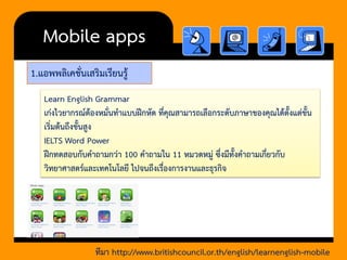 1.แอพพลิเคชั่นเสริมเรียนรู้ 
Mobile apps 
Learn English Grammar 
เก่งไวยากรณ์ต้องหมั่นทาแบบฝึกหัด ที่คุณสามารถเลือกระดับภาษาของคุณได้ตั้งแต่ขั้น เริ่มต้นถึงขั้นสูง 
IELTS Word Power 
ฝึกทดสอบกับคาถามกว่า 100 คาถามใน 11 หมวดหมู่ ซึ่งมีทั้งคาถามเกี่ยวกับ วิทยาศาสตร์และเทคโนโลยี ไปจนถึงเรื่องการงานและธุรกิจ 
ทีมา http://www.britishcouncil.or.th/english/learnenglish-mobile  