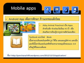 •Android App เพื่อการศึกษา ก้าวแรกของเด็กไทย 
Mobile apps 
•Abby Animal Preschool เป็น Apps สาหรับเด็ก ช่วงก่อนวัยเรียน 4-5 ปี เพื่อ ส่งเสริมการเรียนรู้จากรูปภาพสัตว์และเสียง 
Textbook แบบใหม่ iBook 
เนื้อหาแบบอินเตอร์แอคทีฟ รูป วีดีโอ และแผนภูมิต่างๆ และเมื่อ แตะที่เนื้อหาอินเตอร์แอคทีฟก็จะสามารถหมุนสิ่งของแบบ 3-D หรือดูวิดีโอแบบเต็มจอ 
ที่มา http://pancharach99.wordpress.com/2012/12/15/application/  