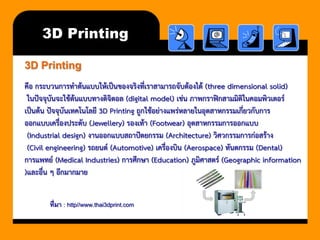 3D Printing3D Printing 
คือ กระบวนการทาต้นแบบให้เป็นของจริงที่เราสามารถจับต้องได้ (three dimensional solid) 
ในปัจจุบันจะใช้ต้นแบบทางดิจิตอล (digital model) เช่น ภาพกราฟิกสามมิติในคอมพิวเตอร์ 
เป็นต้น ปัจจุบันเทคโนโลยี 3D Printing ถูกใช้อย่างแพร่หลายในอุตสาหกรรมเกี่ยวกับการ 
ออกแบบเครื่องประดับ (Jewellery) รองเท้า (Footwear) อุตสาหกรรมการออกแบบ 
(Industrial design) งานออกแบบสถาปัตยกรรม (Architecture) วิศวกรรมการก่อสร้าง 
(Civil engineering) รถยนต์ (Automotive) เครื่องบิน (Aerospace) ทันตกรรม (Dental) 
การแพทย์ (Medical Industries) การศึกษา (Education) ภูมิศาสตร์ (Geographic information 
)และอื่น ๆ อีกมากมาย ที่มา : http//www.thai3dprint.com  