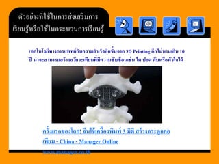 ตัวอย่างที่ใช้ในการส่งเสริมการ เรียนรู้หรือใช้ในกระบวนการเรียนรู้ 
เทคโนโลยีทางการแพทย์กับความสาเร็จอีกขั้นจาก 3D Printing อีกไม่นานเกิน 10ปี น่าจะสามารถสร้างอวัยวะเทียมที่มีความซับซ้อนเช่น ไต ปอด ตับหรือหัวใจได้ ครั้งแรกของโลก! จีนใช้เครื่องพิมพ์ 3 มิติ สร้างกระดูกคอ เทียม - China -Manager Onlinewww.manager.co.th  