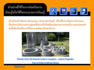 ตัวอย่างที่ใช้ในการส่งเสริมการ เรียนรู้หรือใช้ในกระบวนการเรียนรู้ 
สร้างบ้านสร้างตึกจาก 3D Printing "ปราสาทสาเร็จรูป" พร้อมใช้งาน ผลิตจาก 3D Printer ซื้อแล้วเอาไปประกอบฉาบปูนทาสีคงสวยไม่น้อยอีกหน่อยอาจจะขายแยกชิ้น อาจจะค่อยๆเก็บ ตังซื้อทีละชิ้นๆไม่นานก็ได้ปราสาทน้อยๆ เป็นของตัวเอง 
World’s First 3D Printed Castle is Complete –AndreyRudenko 
Now to Print a Full-size House 
3dprint.com  