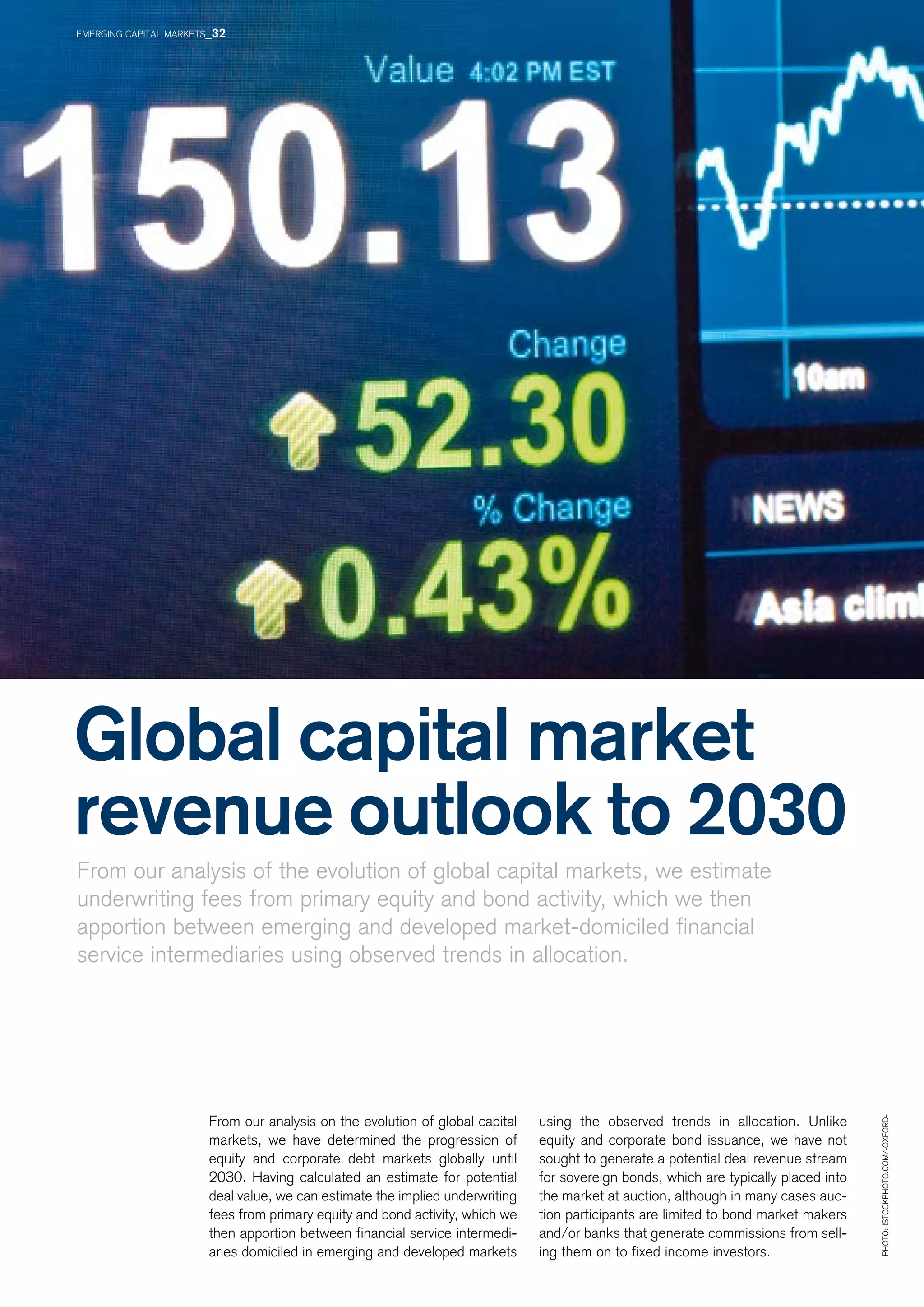 Global capital market
revenue outlook to 2030
From our analysis of the evolution of global capital markets, we estimate
underwriting fees from primary equity and bond activity, which we then
apportion between emerging and developed market-domiciled financial
service intermediaries using observed trends in allocation.
From our analysis on the evolution of global capital
markets, we have determined the progression of
equity and corporate debt markets globally until
2030. Having calculated an estimate for potential
deal value, we can estimate the implied underwriting
fees from primary equity and bond activity, which we
then apportion between financial service intermedi-
aries domiciled in emerging and developed markets
using the observed trends in allocation. Unlike
equity and corporate bond issuance, we have not
sought to generate a potential deal revenue stream
for sovereign bonds, which are typically placed into
the market at auction, although in many cases auc-
tion participants are limited to bond market makers
and/or banks that generate commissions from sell-
ing them on to fixed income investors.
Photo:istockphoto.com/-Oxford-
EMERGING CAPITAL MARKETS_32
 