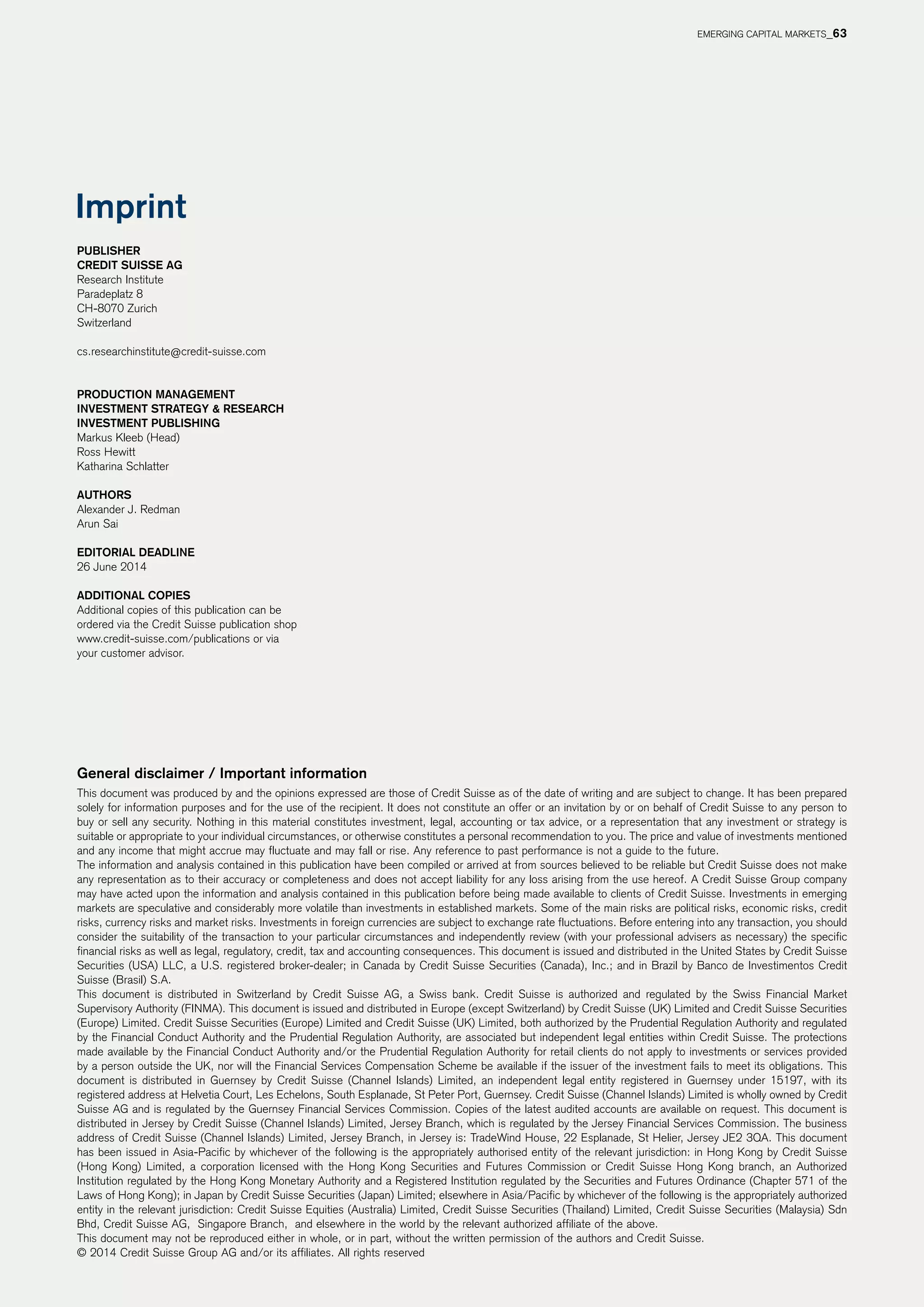 EMERGING CAPITAL MARKETS_63
Publisher
CREDIT SUISSE AG
Research Institute
Paradeplatz 8
CH-8070 Zurich
Switzerland
cs.researchinstitute@credit-suisse.com
PRODUCTION MANAGEMENT
Investment Strategy  Research
Investment Publishing
Markus Kleeb (Head)
Ross Hewitt
Katharina Schlatter
AUTHORS
Alexander J. Redman
Arun Sai
EDITORIAL DEADLINE
26 June 2014
Additional copies
Additional copies of this publication can be
ordered via the Credit Suisse publication shop
www.credit-suisse.com/publications or via
your customer advisor.
Imprint
General disclaimer / Important information
This document was produced by and the opinions expressed are those of Credit Suisse as of the date of writing and are subject to change. It has been prepared
solely for information purposes and for the use of the recipient. It does not constitute an offer or an invitation by or on behalf of Credit Suisse to any person to
buy or sell any security. Nothing in this material constitutes investment, legal, accounting or tax advice, or a representation that any investment or strategy is
suitable or appropriate to your individual circumstances, or otherwise constitutes a personal recommendation to you. The price and value of investments mentioned
and any income that might accrue may fluctuate and may fall or rise. Any reference to past performance is not a guide to the future.
The information and analysis contained in this publication have been compiled or arrived at from sources believed to be reliable but Credit Suisse does not make
any representation as to their accuracy or completeness and does not accept liability for any loss arising from the use hereof. A Credit Suisse Group company
may have acted upon the information and analysis contained in this publication before being made available to clients of Credit Suisse. Investments in emerging
markets are speculative and considerably more volatile than investments in established markets. Some of the main risks are political risks, economic risks, credit
risks, currency risks and market risks. Investments in foreign currencies are subject to exchange rate fluctuations. Before entering into any transaction, you should
consider the suitability of the transaction to your particular circumstances and independently review (with your professional advisers as necessary) the specific
financial risks as well as legal, regulatory, credit, tax and accounting consequences. This document is issued and distributed in the United States by Credit Suisse
Securities (USA) LLC, a U.S. registered broker-dealer; in Canada by Credit Suisse Securities (Canada), Inc.; and in Brazil by Banco de Investimentos Credit
Suisse (Brasil) S.A.
This document is distributed in Switzerland by Credit Suisse AG, a Swiss bank. Credit Suisse is authorized and regulated by the Swiss Financial Market
Supervisory Authority (FINMA). This document is issued and distributed in Europe (except Switzerland) by Credit Suisse (UK) Limited and Credit Suisse Securities
(Europe) Limited. Credit Suisse Securities (Europe) Limited and Credit Suisse (UK) Limited, both authorized by the Prudential Regulation Authority and regulated
by the Financial Conduct Authority and the Prudential Regulation Authority, are associated but independent legal entities within Credit Suisse. The protections
made available by the Financial Conduct Authority and/or the Prudential Regulation Authority for retail clients do not apply to investments or services provided
by a person outside the UK, nor will the Financial Services Compensation Scheme be available if the issuer of the investment fails to meet its obligations. This
document is distributed in Guernsey by Credit Suisse (Channel Islands) Limited, an independent legal entity registered in Guernsey under 15197, with its
registered address at Helvetia Court, Les Echelons, South Esplanade, St Peter Port, Guernsey. Credit Suisse (Channel Islands) Limited is wholly owned by Credit
Suisse AG and is regulated by the Guernsey Financial Services Commission. Copies of the latest audited accounts are available on request. This document is
distributed in Jersey by Credit Suisse (Channel Islands) Limited, Jersey Branch, which is regulated by the Jersey Financial Services Commission. The business
address of Credit Suisse (Channel Islands) Limited, Jersey Branch, in Jersey is: TradeWind House, 22 Esplanade, St Helier, Jersey JE2 3QA. This document
has been issued in Asia-Pacific by whichever of the following is the appropriately authorised entity of the relevant jurisdiction: in Hong Kong by Credit Suisse
(Hong Kong) Limited, a corporation licensed with the Hong Kong Securities and Futures Commission or Credit Suisse Hong Kong branch, an Authorized
Institution regulated by the Hong Kong Monetary Authority and a Registered Institution regulated by the Securities and Futures Ordinance (Chapter 571 of the
Laws of Hong Kong); in Japan by Credit Suisse Securities (Japan) Limited; elsewhere in Asia/Pacific by whichever of the following is the appropriately authorized
entity in the relevant jurisdiction: Credit Suisse Equities (Australia) Limited, Credit Suisse Securities (Thailand) Limited, Credit Suisse Securities (Malaysia) Sdn
Bhd, Credit Suisse AG,  Singapore Branch,  and elsewhere in the world by the relevant authorized affiliate of the above.
This document may not be reproduced either in whole, or in part, without the written permission of the authors and Credit Suisse.
© 2014 Credit Suisse Group AG and/or its affiliates. All rights reserved
 