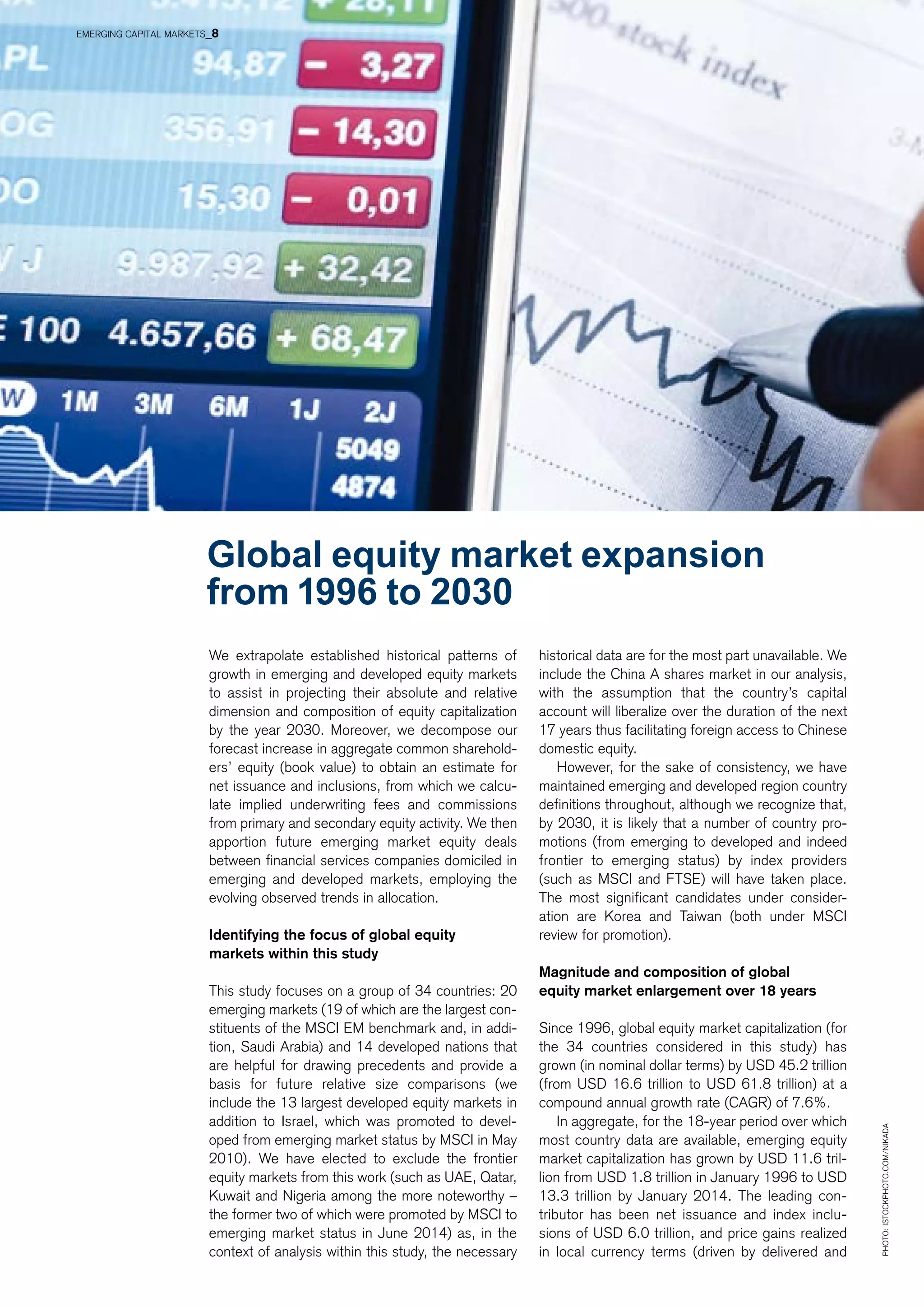 We extrapolate established historical patterns of
growth in emerging and developed equity markets
to assist in projecting their absolute and relative
dimension and composition of equity capitalization
by the year 2030. Moreover, we decompose our
forecast increase in aggregate common sharehold-
ers’ equity (book value) to obtain an estimate for
net issuance and inclusions, from which we calcu-
late implied underwriting fees and commissions
from primary and secondary equity activity. We then
apportion future emerging market equity deals
between financial services companies domiciled in
emerging and developed markets, employing the
evolving observed trends in allocation.
Identifying the focus of global equity
markets within this study
This study focuses on a group of 34 countries: 20
emerging markets (19 of which are the largest con-
stituents of the MSCI EM benchmark and, in addi-
tion, Saudi Arabia) and 14 developed nations that
are helpful for drawing precedents and provide a
basis for future relative size comparisons (we
include the 13 largest developed equity markets in
addition to Israel, which was promoted to devel-
oped from emerging market status by MSCI in May
2010). We have elected to exclude the frontier
equity markets from this work (such as UAE, Qatar,
Kuwait and Nigeria among the more noteworthy –
the former two of which were promoted by MSCI to
emerging market status in June 2014) as, in the
context of analysis within this study, the necessary
historical data are for the most part unavailable. We
include the China A shares market in our analysis,
with the assumption that the country’s capital
account will liberalize over the duration of the next
17 years thus facilitating foreign access to Chinese
domestic equity.
However, for the sake of consistency, we have
maintained emerging and developed region country
definitions throughout, although we recognize that,
by 2030, it is likely that a number of country pro-
motions (from emerging to developed and indeed
frontier to emerging status) by index providers
(such as MSCI and FTSE) will have taken place.
The most significant candidates under consider-
ation are Korea and Taiwan (both under MSCI
review for promotion).
Magnitude and composition of global
equity market enlargement over 18 years
Since 1996, global equity market capitalization (for
the 34 countries considered in this study) has
grown (in nominal dollar terms) by USD 45.2 trillion
(from USD 16.6 trillion to USD 61.8 trillion) at a
compound annual growth rate (CAGR) of 7.6%.
In aggregate, for the 18-year period over which
most country data are available, emerging equity
market capitalization has grown by USD 11.6 tril-
lion from USD 1.8 trillion in January 1996 to USD
13.3 trillion by January 2014. The leading con-
tributor has been net issuance and index inclu-
sions of USD 6.0 trillion, and price gains realized
in local currency terms (driven by delivered and
Global equity market expansion
from 1996 to 2030
Photo:istockphoto.com/Nikada
EMERGING CAPITAL MARKETS_8
 