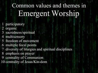 Common values and themes in  Emergent Worship   1  participatory  2  organic 3  sacredness/spiritual  4  multisensory 5  freedom of movement 6  multiple focal points 7  diversity of liturgies and spiritual disciplines 8  emphasis on prayer 9  centrality of Communion 10 centrality of Jesus/Kin-dom 