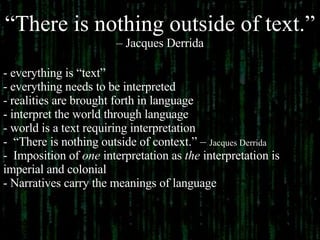 “ There is nothing outside of text.”   –  Jacques Derrida everything is “text” everything needs to be interpreted realities are brought forth in language  interpret the world through language world is a text requiring interpretation “ There is nothing outside of context.” –  Jacques Derrida Imposition of  one  interpretation as  the  interpretation is  imperial and colonial  Narratives carry the meanings of language 