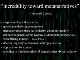 “ incredulity toward metanarratives”   – Francois Lyotard suspicion of grand narratives question underlying assumptions mentanarratives mask particularity, claim universality acknowledgement of the tyranny of dominant perspectives “ decentering Europe” –  Cornell West decentering androcentrism & anthropocentrism appreciation for context attention to micronarratives    actual stories    particularity 