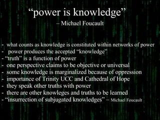 “ power is knowledge”   –  Michael Foucault what counts as knowledge is constituted within networks of power power produces the accepted “knowledge” “ truth” is a function of power one perspective claims to be objective or universal some knowledge is marginalized because of oppression importance of Trinity UCC and Cathedral of Hope they speak other truths with power there are other knowleges and truths to be learned “ insurrection of subjugated knowledges” –  Michael Foucault 