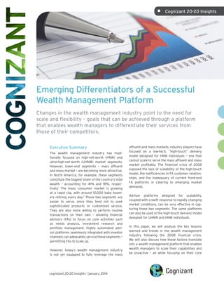 •	 Cognizant 20-20 Insights

Emerging Differentiators of a Successful
Wealth Management Platform
Changes in the wealth management industry point to the need for
scale and flexibility – goals that can be achieved through a platform
that enables wealth managers to differentiate their services from
those of their competitors.
Executive Summary
The wealth management industry has traditionally focused on high-net-worth (HNW) and
ultra-high-net-worth (UHNW) market segments.
However, lower-end segments – mass affluent
and mass market – are becoming more attractive.
In North America, for example, these segments
constitute the biggest share of the country’s total
wealth – accounting for 41% and 18%, respectively.1 The mass consumer market is growing
at a rapid clip, with around 10,000 baby boomers retiring every day.2 These two segments are 
easier to serve, since they tend not to seek
sophisticated products or customized service.
They are also more willing to perform routine
transactions on their own – allowing financial
advisors (FAs) to focus on core activities such
as needs analysis, investment research and
portfolio management. Highly automated advisor platforms seamlessly integrated with investor
channels can adequately service these segments –
permitting FAs to scale up.
However, today’s wealth management industry
is not yet equipped to fully leverage the mass

cognizant 20-20 insights | january 2014

affluent and mass markets; industry players have
focused on a low-tech, “high-touch” delivery
model designed for HNW individuals – one that
cannot scale to serve the mass affluent and mass
market profitably. The financial crisis of 2008
exposed the lack of scalability of the high-touch
model, the inefficiencies in FA customer relationships, and the inadequacy of current front-end
FA platforms in catering to emerging market
demands.
Advisor platforms designed for scalability,
coupled with a swift response to rapidly changing
market conditions, can be very effective in capturing these two segments. The same platforms
can also be used in the high-touch delivery model
designed for UHNW and HNW individuals.
In this paper, we will analyze the key lessons
learned and trends in the wealth management
industry following the 2008 financial crisis.
We will also discuss how these factors translate
into a wealth management platform that enables
wealth managers to scale their capabilities and
be proactive – all while focusing on their core

 