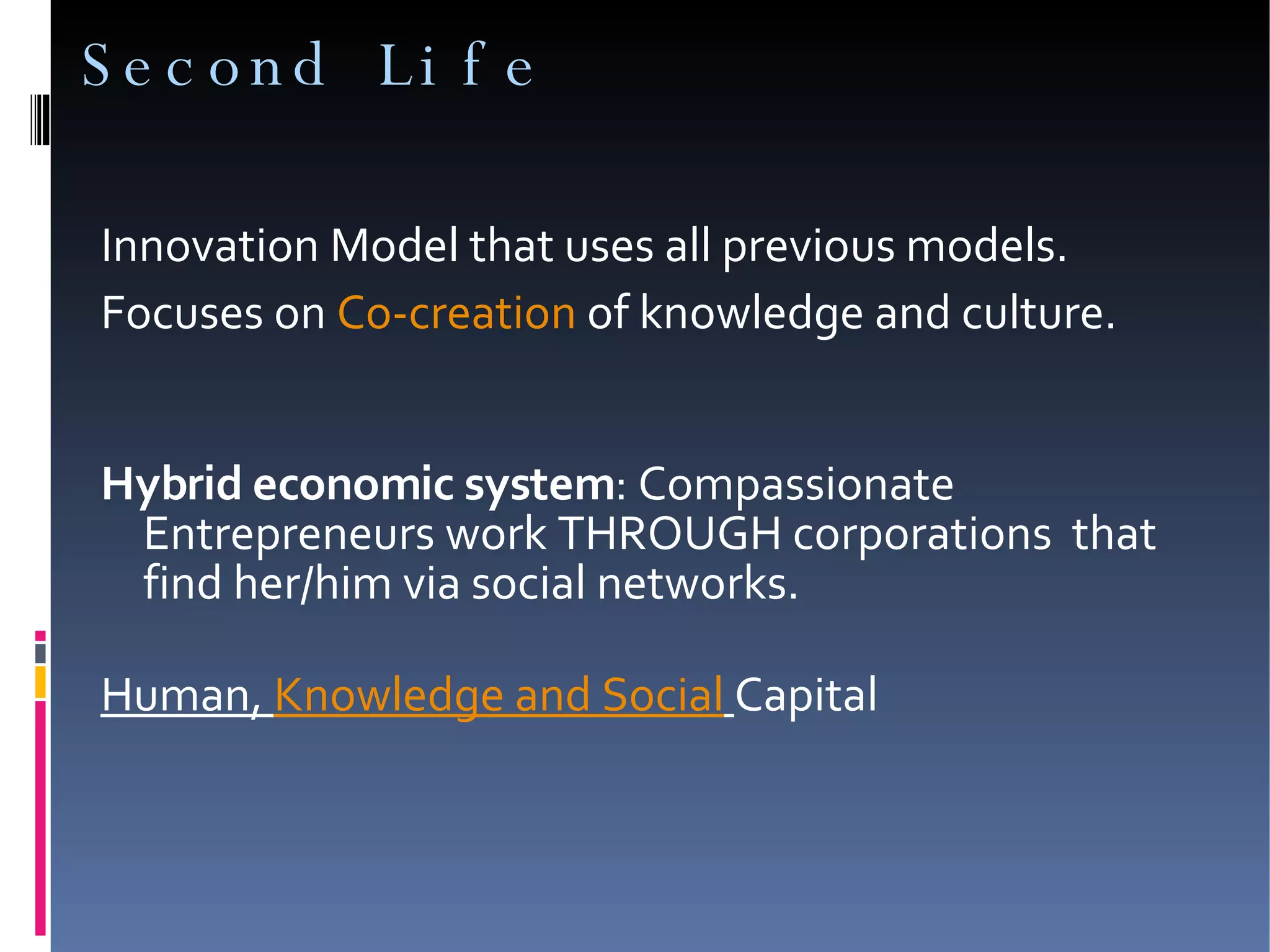 Second Life  Innovation Model that uses all previous models. Focuses on  Co-creation  of knowledge and culture.  Hybrid economic system : Compassionate Entrepreneurs work THROUGH corporations  that find her/him via social networks. Human,  Knowledge and Social   Capital  