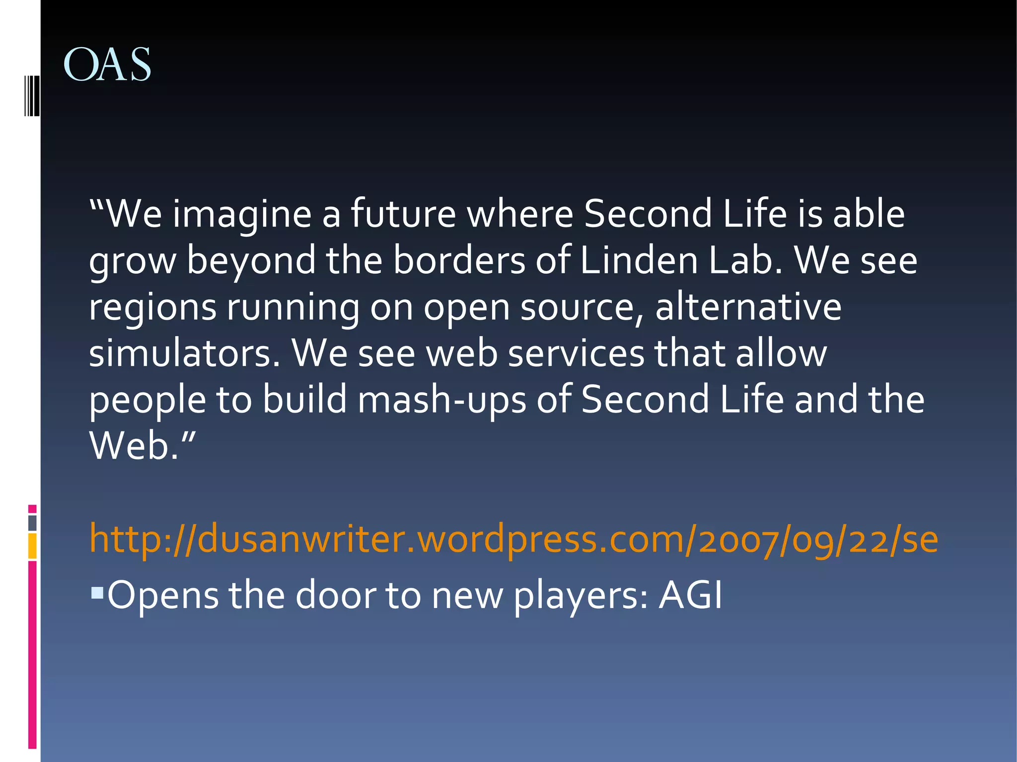 OAS “ We imagine a future where Second Life is able grow beyond the borders of Linden Lab. We see regions running on open source, alternative simulators. We see web services that allow people to build mash-ups of Second Life and the Web.” http://dusanwriter.wordpress.com/2007/09/22/second-life-open-architecture/ Opens the door to new players: AGI 