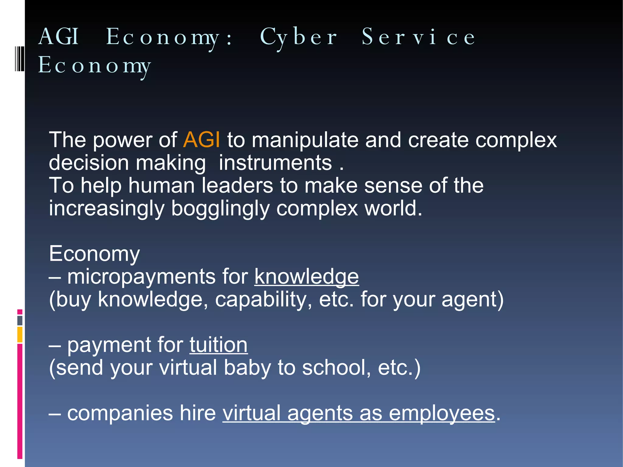 AGI Economy: Cyber Service Economy The power of  AGI  to manipulate and create complex  decision making  instruments .  To help human leaders to make sense of the  increasingly bogglingly complex world. Economy  –  micropayments for  knowledge   (buy knowledge, capability, etc. for your agent)‏ –  payment for  tuition   (send your virtual baby to school, etc.)‏ –  companies hire  virtual agents as employees . 