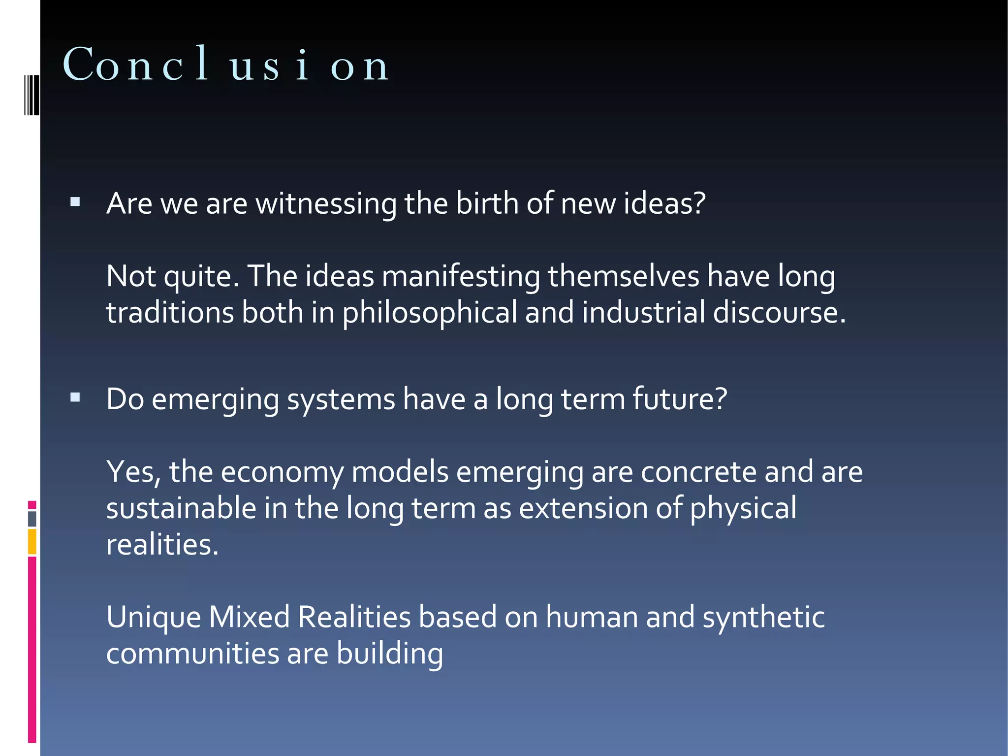 Conclusion Are we are witnessing the birth of new ideas? Not quite. The ideas manifesting themselves have long traditions both in philosophical and industrial discourse. Do emerging systems have a long term future?  Yes, the economy models emerging are concrete and are sustainable in the long term as extension of physical realities.  Unique Mixed Realities based on human and synthetic communities are building 