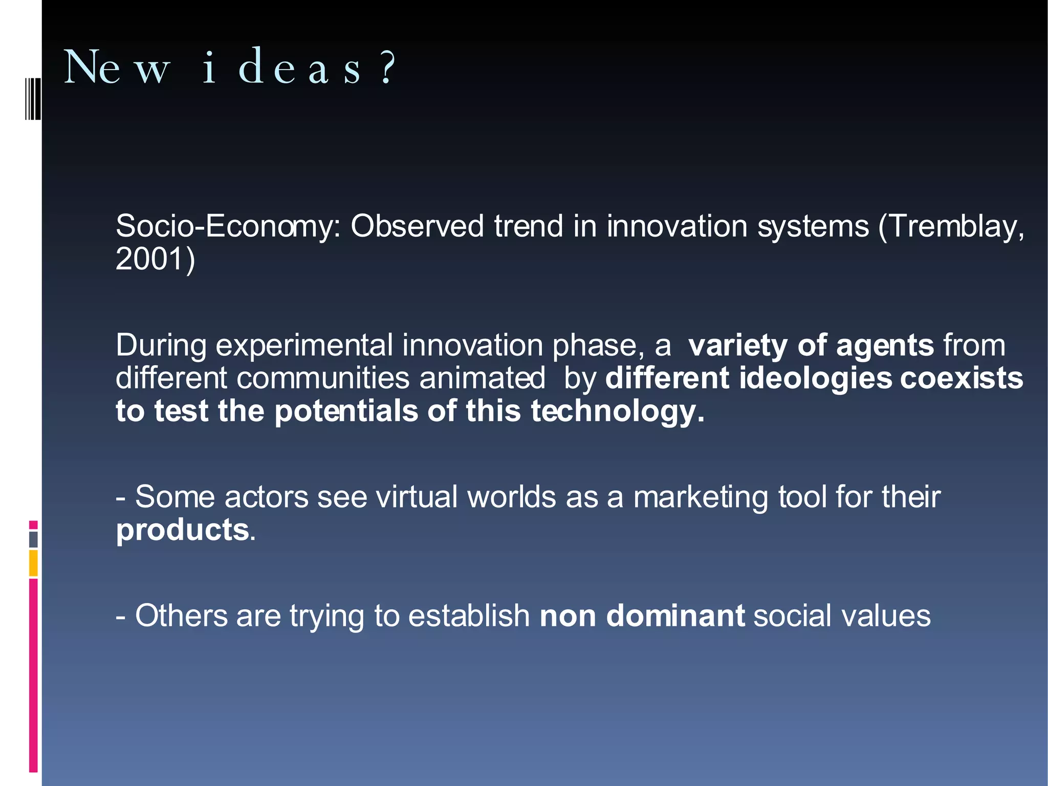 New ideas? Socio-Economy: Observed trend in innovation systems (Tremblay, 2001)‏ During experimental innovation phase, a  variety of agents  from different communities animated  by  different ideologies coexists to test the potentials of this technology. - Some actors see virtual worlds as a marketing tool for their  products .  - Others are trying to establish  non dominant  social values 
