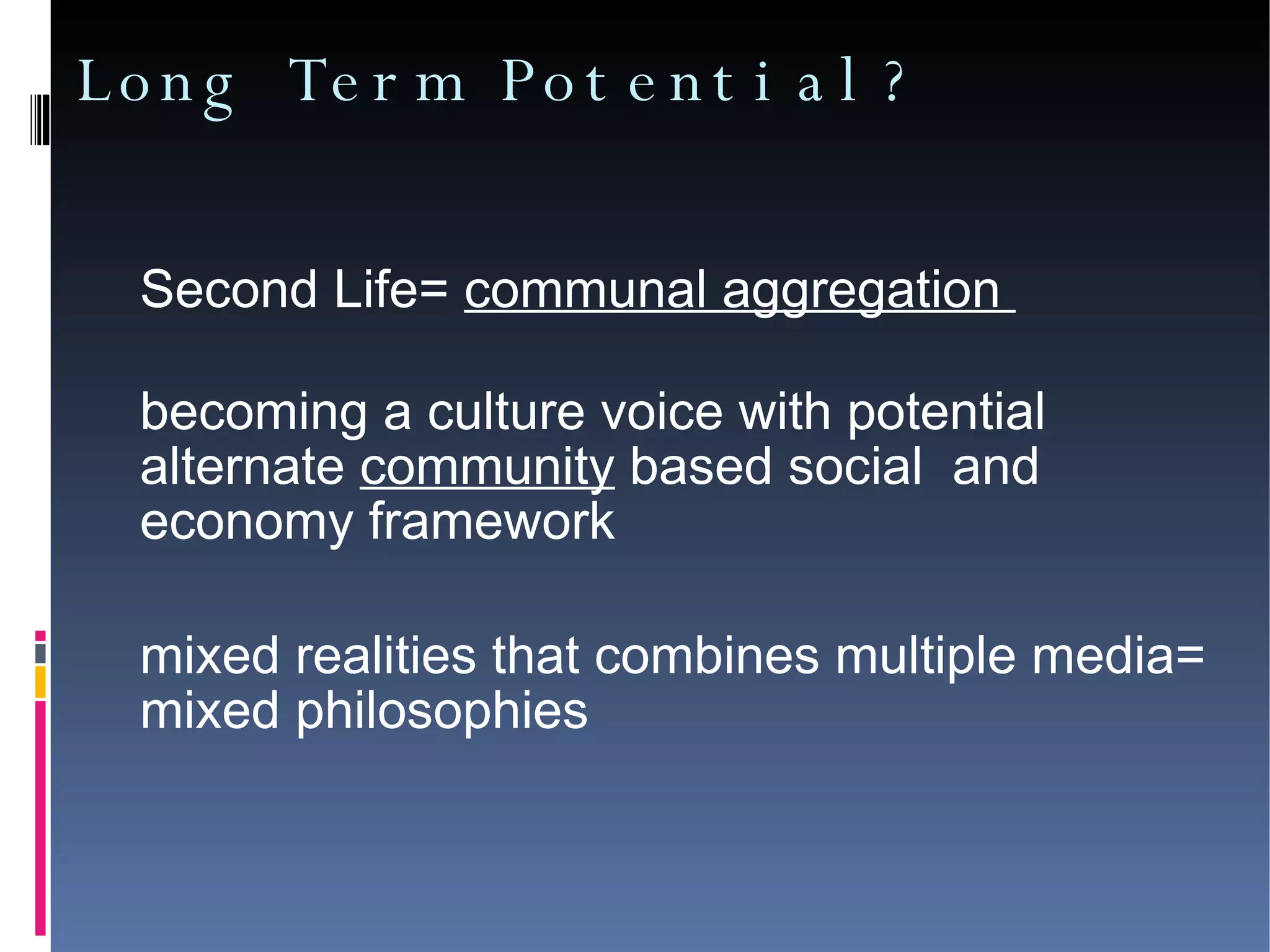 Long Term Potential? Second Life=  communal aggregation  becoming a culture voice with potential  alternate  community  based social  and economy framework  mixed realities that combines multiple media= mixed philosophies 