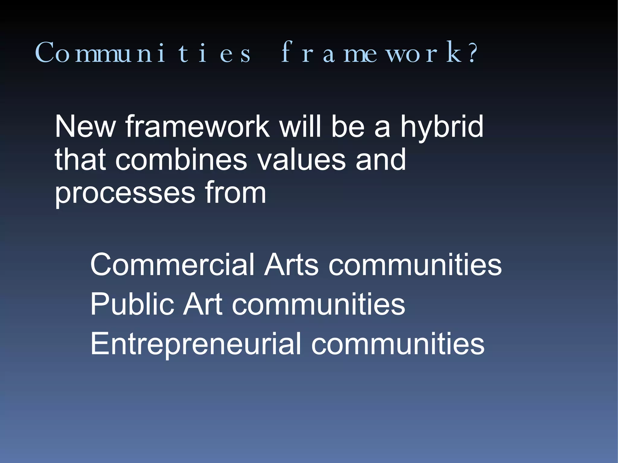 Communities framework? New framework will be a hybrid that combines values and processes from Commercial Arts communities Public Art communities Entrepreneurial communities 