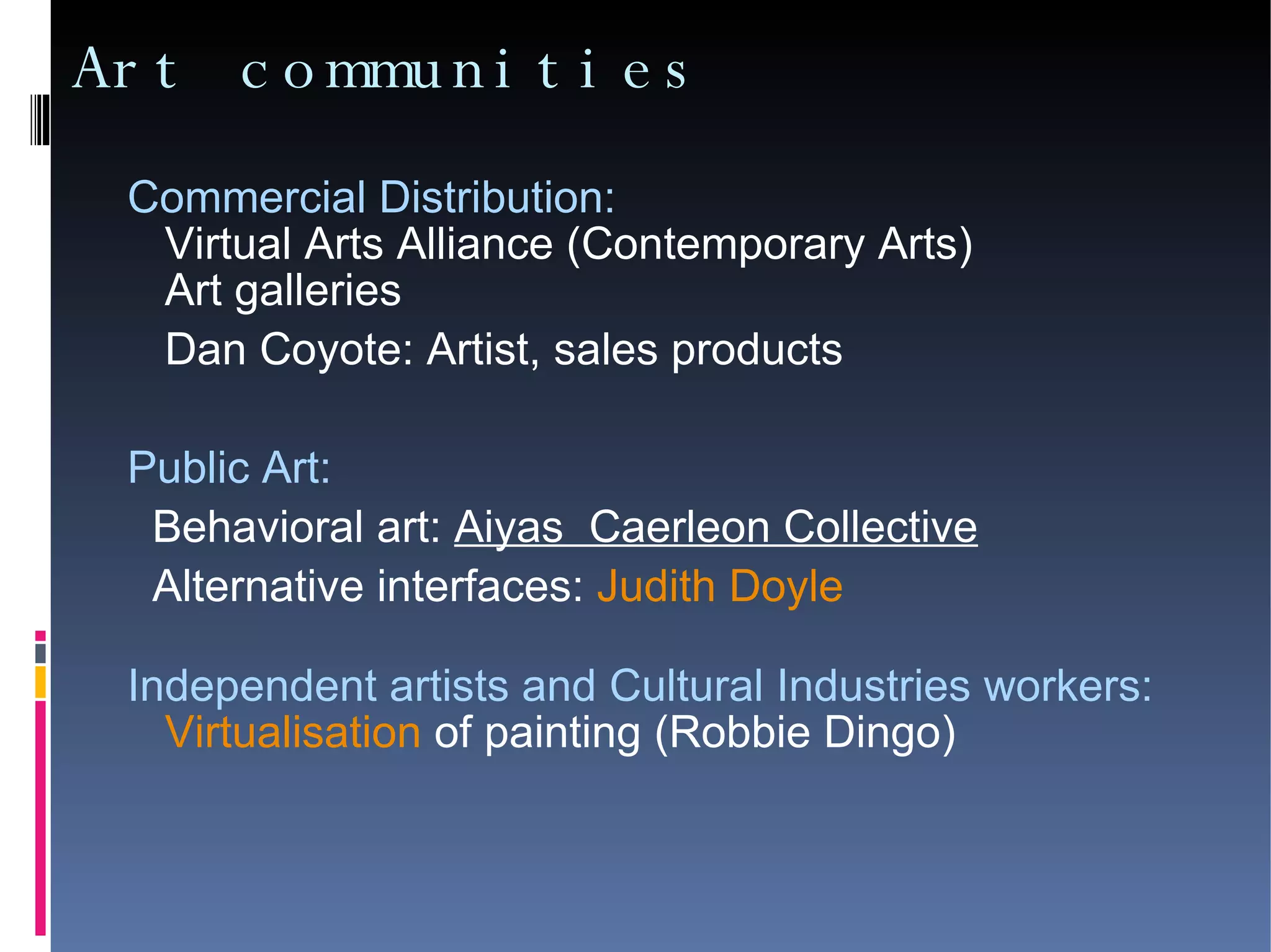 Art communities Commercial Distribution:  Virtual Arts Alliance (Contemporary Arts)‏ Art galleries Dan Coyote: Artist, sales products Public Art:  Behavioral art:  Aiyas  Caerleon Collective Alternative interfaces:  Judith Doyle Independent artists and Cultural Industries workers:   Virtualisation  of painting (Robbie Dingo)‏ 