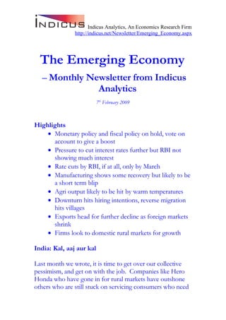 Indicus Analytics, An Economics Research Firm
               http://indicus.net/Newsletter/Emerging_Economy.aspx




  The Emerging Economy
  – Monthly Newsletter from Indicus
              Analytics
                          7th February 2009



Highlights
    • Monetary policy and fiscal policy on hold, vote on
      account to give a boost
    • Pressure to cut interest rates further but RBI not
      showing much interest
    • Rate cuts by RBI, if at all, only by March
    • Manufacturing shows some recovery but likely to be
      a short term blip
    • Agri output likely to be hit by warm temperatures
    • Downturn hits hiring intentions, reverse migration
      hits villages
    • Exports head for further decline as foreign markets
      shrink
    • Firms look to domestic rural markets for growth

India: Kal, aaj aur kal

Last month we wrote, it is time to get over our collective
pessimism, and get on with the job. Companies like Hero
Honda who have gone in for rural markets have outshone
others who are still stuck on servicing consumers who need
 