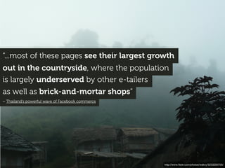 “...most of these pages see their largest growth
out in the countryside, where the population
is largely underserved by other e-tailers
as well as brick-and-mortar shops”
– Thailand’s powerful wave of Facebook commerce
http://www.ﬂickr.com/photos/wakxy/5233200705/
 