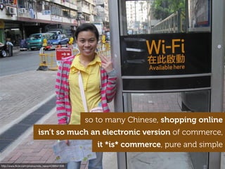 http://www.ﬂickr.com/photos/milo_riano/4336541309
so to many Chinese, shopping online
isn’t so much an electronic version of commerce,
it *is* commerce, pure and simple
 