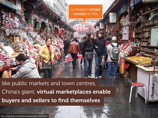 China’s giant, virtual marketplaces enable
buyers and sellers to ﬁnd themselves
a modern virtual
version of this
http://www.ﬂickr.com/photos/mckaysavage/135932500/
like public markets and town centres,
 
