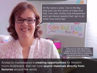 Access to marketplaces is creating opportunities for Western
micro-businesses, that can now source materials directly from
factories around the world.
Julie sources cake decorating
supplies direct from China using
Alibaba and sells them to customers
around the world using Etsy
Hi! My name is Julie, I live in the Bay
Area and I am the owner of Cakes And
Kids. I am wife, mother and entrepreneur
and I am forever grateful that I get to do
what I love every day!
 