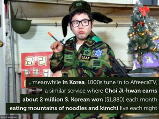 “top Karaoke singers regularly make $20K (£15K) a month
oﬀ of virtual gifts, with one college student reportedly
earning an astonishing $188K (£150K) per month
using the site to give Photoshop lessons”
- The largest social network you’ve never heard of
 