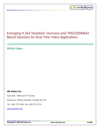 Emerging H.264 Standard: Overview and TMS320DM642-
Based Solutions for Real-Time Video Applications


White Paper




UB Video Inc.

Suite 400, 1788 west 5th Avenue

Vancouver, British Columbia, Canada V6J 1P2

Tel: 604-737-2426; Fax: 604-737-1514

www.ubvideo.com




Copyright © 2002 UB Video Inc.                www.ubvideo.com   12-2002
 