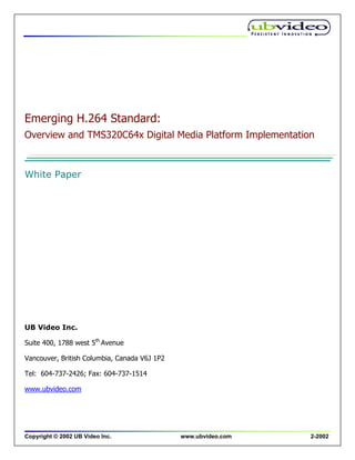 Emerging H.264 Standard:
Overview and TMS320C64x Digital Media Platform Implementation


White Paper




UB Video Inc.

Suite 400, 1788 west 5th Avenue

Vancouver, British Columbia, Canada V6J 1P2

Tel: 604-737-2426; Fax: 604-737-1514

www.ubvideo.com




Copyright © 2002 UB Video Inc.                www.ubvideo.com   2-2002
 