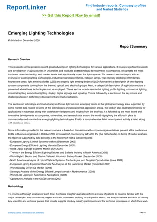Find Industry reports, Company profiles
ReportLinker                                                                        and Market Statistics
                                             >> Get this Report Now by email!



Emerging Lighting Technologies
Published on December 2009

                                                                                                               Report Summary


Research Overview


This research service presents recent global advances in lighting technologies for various applications. It reviews significant research
and development (R&D) activities in universities and institutes and technology developments in companies. It highlights the most
important recent technology and market trends that significantly impact the lighting area. The research service begins with an
overview of existing lighting technologies, including incandescent lamps, halogen lamps, high-intensity discharge (HID) lamps,
fluorescent lamps, light emitting diodes (LED) and organic light emitting diodes (OLED) followed by a description of other lighting
system components coming from the thermal, optical, and electrical groups. Next, a categorical description of application sectors is
presented where these technologies can be employed. These sectors include residential lighting, public lighting, commercial lighting,
industrial lighting, automotive lighting, display, digital signage and signaling. This is followed by a section on the key drivers and
challenges faced in technology development and market adoption.


The section on technology and market analysis throws light on most emerging trends in the lighting technology area, supported by
some market data related to some of the technologies and also potential application areas. The section also illustrates timelines for
applications in roadmaps along with stakeholder viewpoints and insights from the analysts. It is followed by the most recent and
innovative developments in companies, universities, and research labs around the world highlighting the efforts in place to
commercialize and standardize emerging lighting technologies. Finally, a comprehensive list of recent patent activity is listed along
with database tables.


Some information provided in the research service is based on discussions with corporate representatives present at the conference
LEDs in Business organized in October 2009 in Dusseldorf, Germany by WE ARE BV (the Netherlands). In terms of market analysis,
the report is supported by data provided in the following Frost & Sullivan reports:
- European Lighting Control Systems Markets (December 2009)
- European Energy Efficient Lighting Markets (December 2009)
- World Digital Signage Systems Market (July 2009)
- Trends in the Energy Efficient Lighting Fixtures and Ballasts Industry in North America (2009)
- World Hybrid Electric and Electric Vehicle Lithium-ion Battery Market (September 2009)
- North American Analysis of Hybrid Vehicle Systems, Technologies, and Supplier Opportunities (June 2009)
- European Lighting Equipment Markets: An Analysis of the Luminaires Market (November 2009)
- World Display Driver ICs Market (2008)
- Strategic Analysis of the Energy Efficient Lamps Market in North America (2008)
- World LED Lighting in Automotive Applications (2008)
- Opportunity Analysis in the OLED Markets (2007)


Methodology


To provide a thorough analysis of each topic, Technical Insights' analysts perform a review of patents to become familiar with the
major developers and commercial players and their processes. Building on the patent search, the analysts review abstracts to identify
key scientific and technical papers that provide insights into key industry participants and the technical processes on which they work.



Emerging Lighting Technologies (From Slideshare)                                                                                    Page 1/7
 