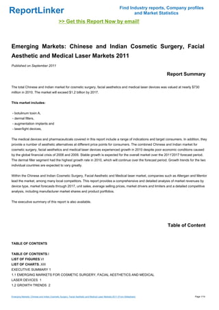 Find Industry reports, Company profiles
ReportLinker                                                                                                   and Market Statistics
                                             >> Get this Report Now by email!



Emerging Markets: Chinese and Indian Cosmetic Surgery, Facial
Aesthetic and Medical Laser Markets 2011
Published on September 2011

                                                                                                                             Report Summary

The total Chinese and Indian market for cosmetic surgery, facial aesthetics and medical laser devices was valued at nearly $730
million in 2010. The market will exceed $1.2 billion by 2017.


This market includes:


- botulinum toxin A,
- dermal fillers,
- augmentation implants and
- laser/light devices,


The medical devices and pharmaceuticals covered in this report include a range of indications and target consumers. In addition, they
provide a number of aesthetic alternatives at different price points for consumers. The combined Chinese and Indian market for
cosmetic surgery, facial aesthetics and medical laser devices experienced growth in 2010 despite poor economic conditions caused
by the global financial crisis of 2008 and 2009. Stable growth is expected for the overall market over the 2011'2017 forecast period.
The dermal filler segment had the highest growth rate in 2010, which will continue over the forecast period. Growth trends for the two
individual countries are expected to vary greatly.


Within the Chinese and Indian Cosmetic Surgery, Facial Aesthetic and Medical laser market, companies such as Allergan and Mentor
lead the market, among many local competitors. This report provides a comprehensive and detailed analysis of market revenues by
device type, market forecasts through 2017, unit sales, average selling prices, market drivers and limiters and a detailed competitive
analysis, including manufacturer market shares and product portfolios.


The executive summary of this report is also available.




                                                                                                                              Table of Content


TABLE OF CONTENTS


TABLE OF CONTENTS.I
LIST OF FIGURES.VI
LIST OF CHARTS..XIII
EXECUTIVE SUMMARY 1
1.1 EMERGING MARKETS FOR COSMETIC SURGERY, FACIAL AESTHETICS AND MEDICAL
LASER DEVICES 1
1.2 GROWTH TRENDS 2


Emerging Markets: Chinese and Indian Cosmetic Surgery, Facial Aesthetic and Medical Laser Markets 2011 (From Slideshare)                  Page 1/14
 